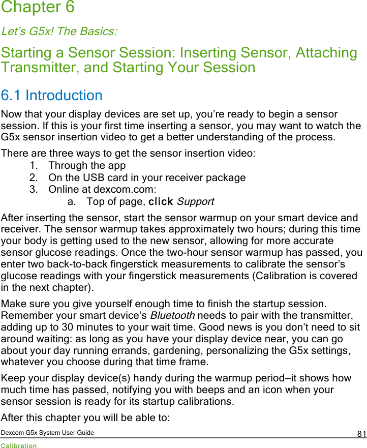  Dexcom G5x System User Guide Calibration 81 Chapter 6 Let’s G5x! The Basics: Starting a Sensor Session: Inserting Sensor, Attaching Transmitter, and Starting Your Session 6.1 Introduction Now that your display devices are set up, you’re ready to begin a sensor session. If this is your first time inserting a sensor, you may want to watch the G5x sensor insertion video to get a better understanding of the process.  There are three ways to get the sensor insertion video: 1. Through the app 2. On the USB card in your receiver package 3. Online at dexcom.com: a. Top of page, click Support After inserting the sensor, start the sensor warmup on your smart device and receiver. The sensor warmup takes approximately two hours; during this time your body is getting used to the new sensor, allowing for more accurate sensor glucose readings. Once the two-hour sensor warmup has passed, you enter two back-to-back fingerstick measurements to calibrate the sensor’s glucose readings with your fingerstick measurements (Calibration is covered in the next chapter).  Make sure you give yourself enough time to finish the startup session. Remember your smart device’s Bluetooth needs to pair with the transmitter, adding up to 30 minutes to your wait time. Good news is you don’t need to sit around waiting: as long as you have your display device near, you can go about your day running errands, gardening, personalizing the G5x settings, whatever you choose during that time frame.  Keep your display device(s) handy during the warmup period—it shows how much time has passed, notifying you with beeps and an icon when your sensor session is ready for its startup calibrations. After this chapter you will be able to: PDF compression, OCR, web optimization using a watermarked evaluation copy of CVISION PDFCompressor