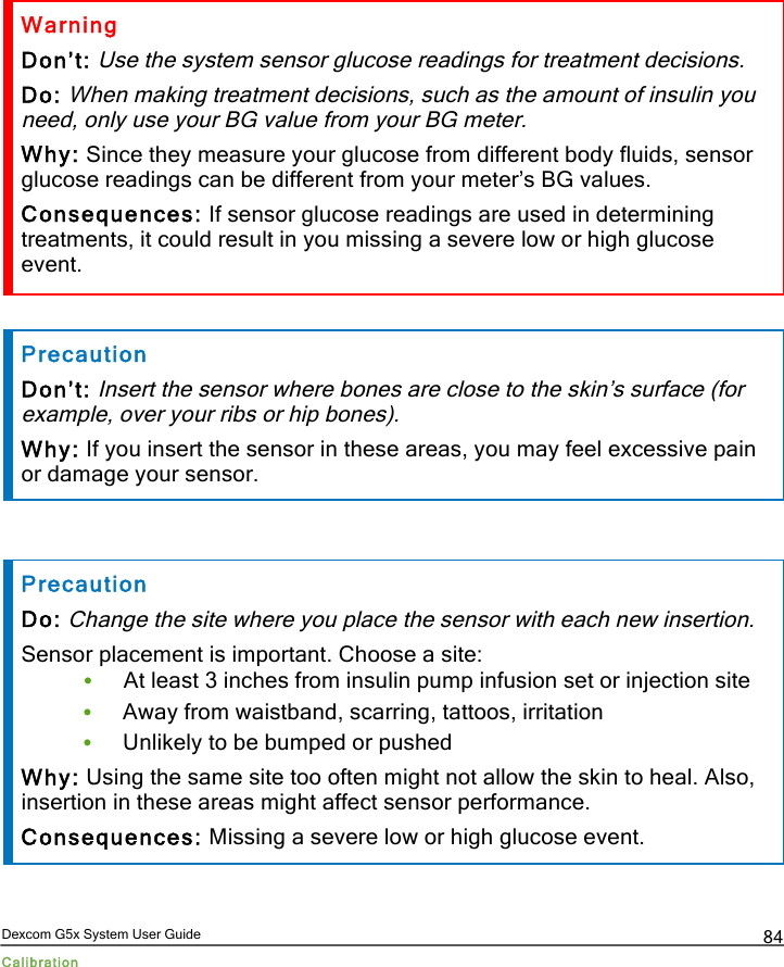  Dexcom G5x System User Guide Calibration 84 Warning Don’t: Use the system sensor glucose readings for treatment decisions. Do: When making treatment decisions, such as the amount of insulin you need, only use your BG value from your BG meter. Why: Since they measure your glucose from different body fluids, sensor glucose readings can be different from your meter’s BG values. Consequences: If sensor glucose readings are used in determining treatments, it could result in you missing a severe low or high glucose event.  Precaution Don’t: Insert the sensor where bones are close to the skin’s surface (for example, over your ribs or hip bones). Why: If you insert the sensor in these areas, you may feel excessive pain or damage your sensor.   Precaution Do: Change the site where you place the sensor with each new insertion. Sensor placement is important. Choose a site: • At least 3 inches from insulin pump infusion set or injection site • Away from waistband, scarring, tattoos, irritation  • Unlikely to be bumped or pushed Why: Using the same site too often might not allow the skin to heal. Also, insertion in these areas might affect sensor performance.  Consequences: Missing a severe low or high glucose event.   PDF compression, OCR, web optimization using a watermarked evaluation copy of CVISION PDFCompressor