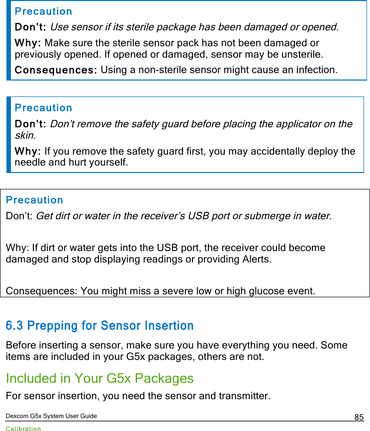  Dexcom G5x System User Guide Calibration 85  Precaution Don’t: Use sensor if its sterile package has been damaged or opened. Why: Make sure the sterile sensor pack has not been damaged or previously opened. If opened or damaged, sensor may be unsterile.  Consequences: Using a non-sterile sensor might cause an infection.  Precaution Don’t: Don’t remove the safety guard before placing the applicator on the skin. Why: If you remove the safety guard first, you may accidentally deploy the needle and hurt yourself.   Precaution Don’t: Get dirt or water in the receiver’s USB port or submerge in water.  Why: If dirt or water gets into the USB port, the receiver could become damaged and stop displaying readings or providing Alerts.   Consequences: You might miss a severe low or high glucose event.  6.3 Prepping for Sensor Insertion Before inserting a sensor, make sure you have everything you need. Some items are included in your G5x packages, others are not.  Included in Your G5x Packages For sensor insertion, you need the sensor and transmitter. PDF compression, OCR, web optimization using a watermarked evaluation copy of CVISION PDFCompressor