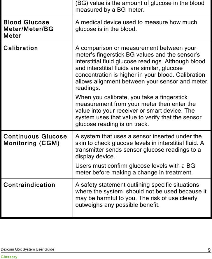  Dexcom G5x System User Guide Glossary 9 (BG) value is the amount of glucose in the blood measured by a BG meter. Blood Glucose Meter/Meter/BG Meter A medical device used to measure how much glucose is in the blood. Calibration A comparison or measurement between your meter’s fingerstick BG values and the sensor’s interstitial fluid glucose readings. Although blood and interstitial fluids are similar, glucose concentration is higher in your blood. Calibration allows alignment between your sensor and meter readings. When you calibrate, you take a fingerstick measurement from your meter then enter the value into your receiver or smart device. The system uses that value to verify that the sensor glucose reading is on track. Continuous Glucose Monitoring (CGM) A system that uses a sensor inserted under the skin to check glucose levels in interstitial fluid. A transmitter sends sensor glucose readings to a display device. Users must confirm glucose levels with a BG meter before making a change in treatment. Contraindication A safety statement outlining specific situations where the system  should not be used because it may be harmful to you. The risk of use clearly outweighs any possible benefit.  PDF compression, OCR, web optimization using a watermarked evaluation copy of CVISION PDFCompressor