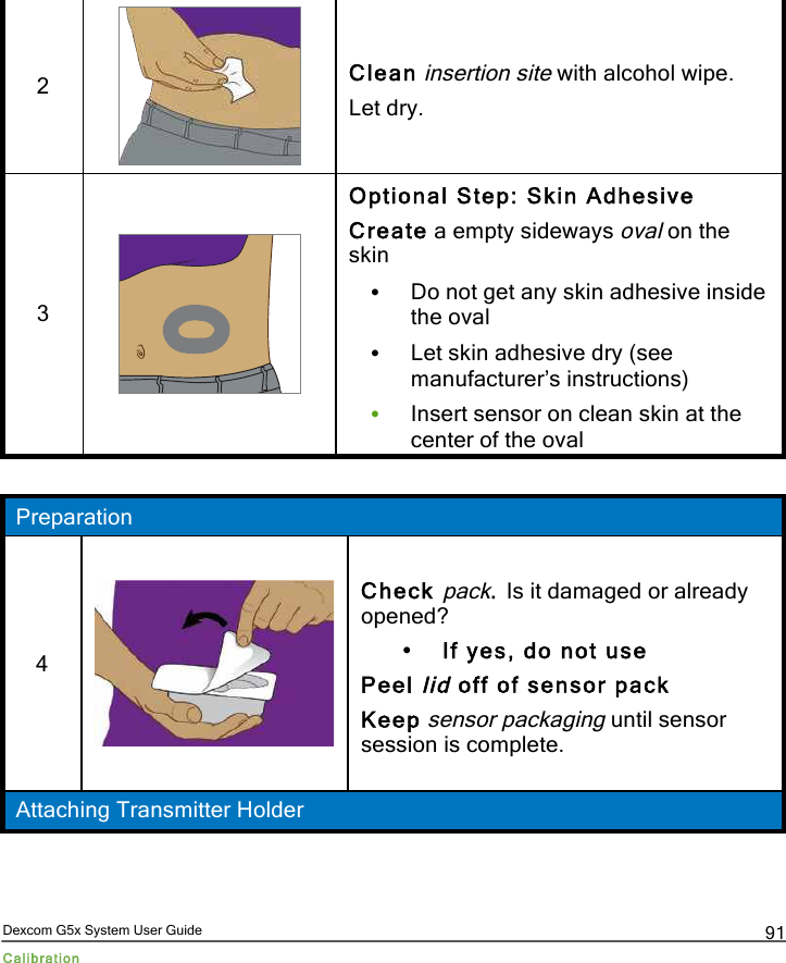  Dexcom G5x System User Guide Calibration 91 2  Clean insertion site with alcohol wipe. Let dry. 3  Optional Step: Skin Adhesive Create a empty sideways oval on the skin • Do not get any skin adhesive inside the oval • Let skin adhesive dry (see manufacturer’s instructions) • Insert sensor on clean skin at the center of the oval  Preparation 4  Check pack. Is it damaged or already opened? • If yes, do not use Peel lid off of sensor pack Keep sensor packaging until sensor session is complete. Attaching Transmitter Holder PDF compression, OCR, web optimization using a watermarked evaluation copy of CVISION PDFCompressor