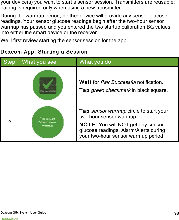  Dexcom G5x System User Guide Calibration 98 your device(s) you want to start a sensor session. Transmitters are reusable; pairing is required only when using a new transmitter. During the warmup period, neither device will provide any sensor glucose readings. Your sensor glucose readings begin after the two-hour sensor warmup has passed and you entered the two startup calibration BG values into either the smart device or the receiver.  We’ll first review starting the sensor session for the app. Dexcom App: Starting a Session Step What you see What you do 1  Wait for Pair Successful notification. Tap green checkmark in black square. 2  Tap sensor warmup circle to start your two-hour sensor warmup. NOTE: You will NOT get any sensor glucose readings, Alarm/Alerts during your two-hour sensor warmup period. PDF compression, OCR, web optimization using a watermarked evaluation copy of CVISION PDFCompressor