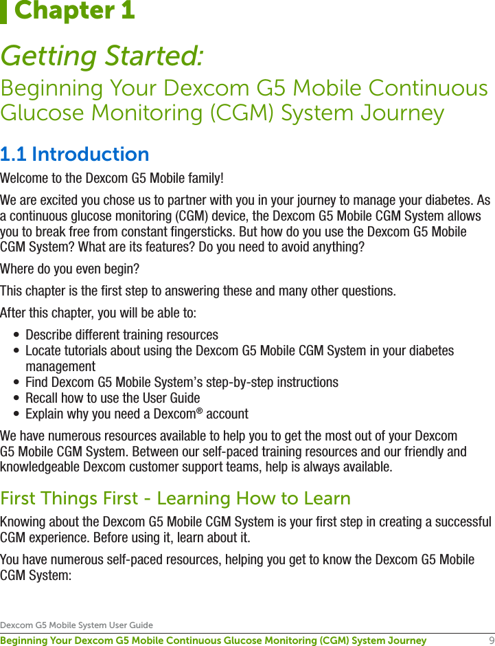 9Dexcom G5 Mobile System User GuideBeginning Your Dexcom G5 Mobile Continuous Glucose Monitoring (CGM) System Journey1.1 IntroductionWelcome to the Dexcom G5 Mobile family!We are excited you chose us to partner with you in your journey to manage your diabetes. As a continuous glucose monitoring (CGM) device, the Dexcom G5 Mobile CGM System allows you to break free from constant fingersticks. But how do you use the Dexcom G5 Mobile CGM System? What are its features? Do you need to avoid anything? Where do you even begin?This chapter is the first step to answering these and many other questions. After this chapter, you will be able to:•  Describe different training resources•  Locate tutorials about using the Dexcom G5 Mobile CGM System in your diabetes management•  Find Dexcom G5 Mobile System’s step-by-step instructions•  Recall how to use the User Guide•  Explain why you need a Dexcom® accountWe have numerous resources available to help you to get the most out of your Dexcom G5 Mobile CGM System. Between our self-paced training resources and our friendly and knowledgeable Dexcom customer support teams, help is always available.First Things First - Learning How to LearnKnowing about the Dexcom G5 Mobile CGM System is your first step in creating a successful CGM experience. Before using it, learn about it.You have numerous self-paced resources, helping you get to know the Dexcom G5 Mobile CGM System:Chapter 1Getting Started:Beginning Your Dexcom G5 Mobile Continuous Glucose Monitoring (CGM) System Journey