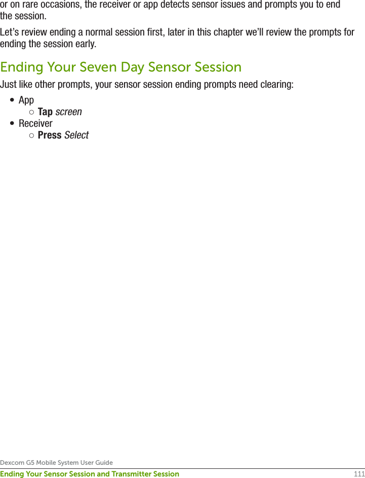 111Dexcom G5 Mobile System User GuideEnding Your Sensor Session and Transmitter Sessionor on rare occasions, the receiver or app detects sensor issues and prompts you to end the session.Let’s review ending a normal session first, later in this chapter we’ll review the prompts for ending the session early.Ending Your Seven Day Sensor SessionJust like other prompts, your sensor session ending prompts need clearing:•  App ○Tap screen•  Receiver ○Press Select