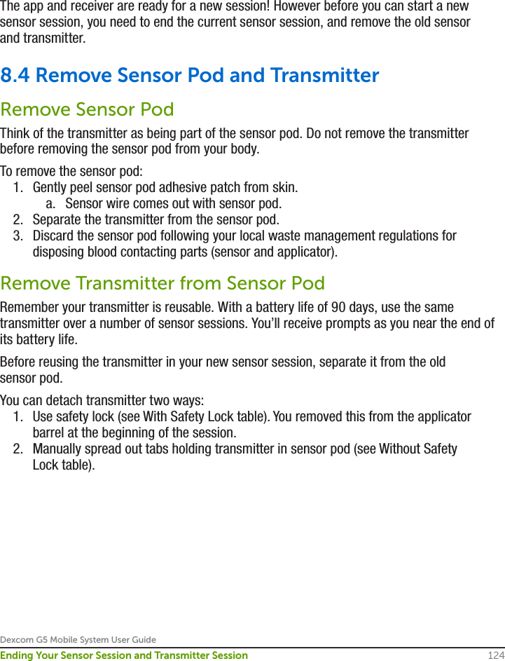 Dexcom G5 Mobile System User Guide124Ending Your Sensor Session and Transmitter SessionThe app and receiver are ready for a new session! However before you can start a new sensor session, you need to end the current sensor session, and remove the old sensor and transmitter.8.4 Remove Sensor Pod and TransmitterRemove Sensor PodThink of the transmitter as being part of the sensor pod. Do not remove the transmitter before removing the sensor pod from your body.To remove the sensor pod:1.  Gently peel sensor pod adhesive patch from skin.a.  Sensor wire comes out with sensor pod.2.  Separate the transmitter from the sensor pod.3.  Discard the sensor pod following your local waste management regulations for disposing blood contacting parts (sensor and applicator).Remove Transmitter from Sensor PodRemember your transmitter is reusable. With a battery life of 90 days, use the same transmitter over a number of sensor sessions. You’ll receive prompts as you near the end of its battery life.Before reusing the transmitter in your new sensor session, separate it from the old sensor pod.You can detach transmitter two ways:1.  Use safety lock (see With Safety Lock table). You removed this from the applicator barrel at the beginning of the session.2.  Manually spread out tabs holding transmitter in sensor pod (see Without Safety Lock table).