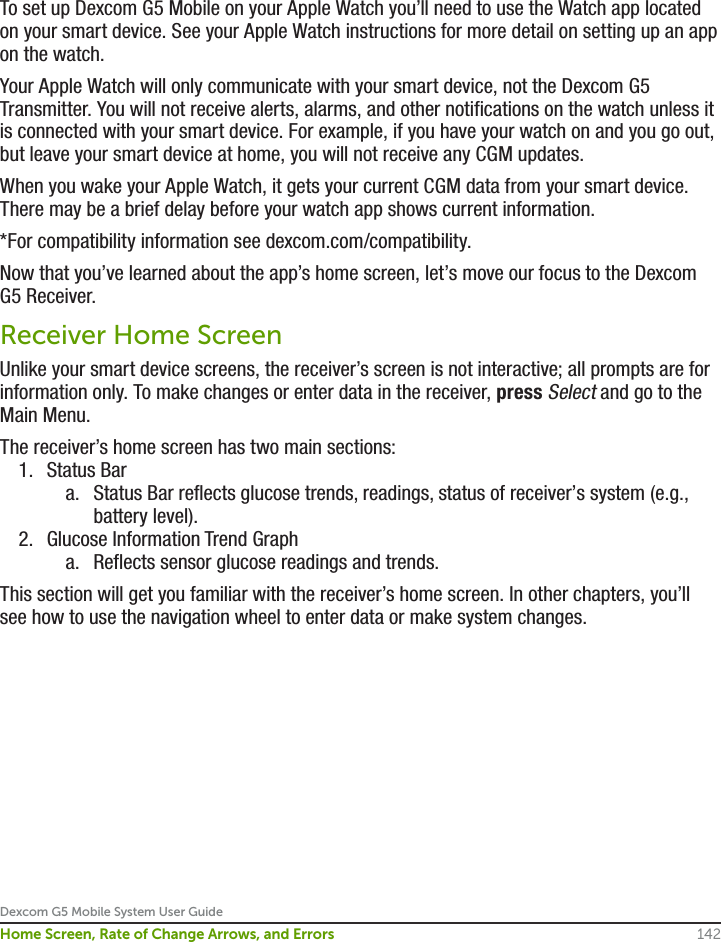 Dexcom G5 Mobile System User Guide142Home Screen, Rate of Change Arrows, and ErrorsTo set up Dexcom G5 Mobile on your Apple Watch you’ll need to use the Watch app located on your smart device. See your Apple Watch instructions for more detail on setting up an app on the watch.Your Apple Watch will only communicate with your smart device, not the Dexcom G5 Transmitter. You will not receive alerts, alarms, and other notifications on the watch unless it is connected with your smart device. For example, if you have your watch on and you go out, but leave your smart device at home, you will not receive any CGM updates.When you wake your Apple Watch, it gets your current CGM data from your smart device. There may be a brief delay before your watch app shows current information.*For compatibility information see dexcom.com/compatibility.Now that you’ve learned about the app’s home screen, let’s move our focus to the Dexcom G5 Receiver.Receiver Home ScreenUnlike your smart device screens, the receiver’s screen is not interactive; all prompts are for information only. To make changes or enter data in the receiver, press Select and go to the Main Menu.The receiver’s home screen has two main sections:1.  Status Bara.  Status Bar reflects glucose trends, readings, status of receiver’s system (e.g., battery level). 2.  Glucose Information Trend Grapha.  Reflects sensor glucose readings and trends.This section will get you familiar with the receiver’s home screen. In other chapters, you’ll see how to use the navigation wheel to enter data or make system changes.