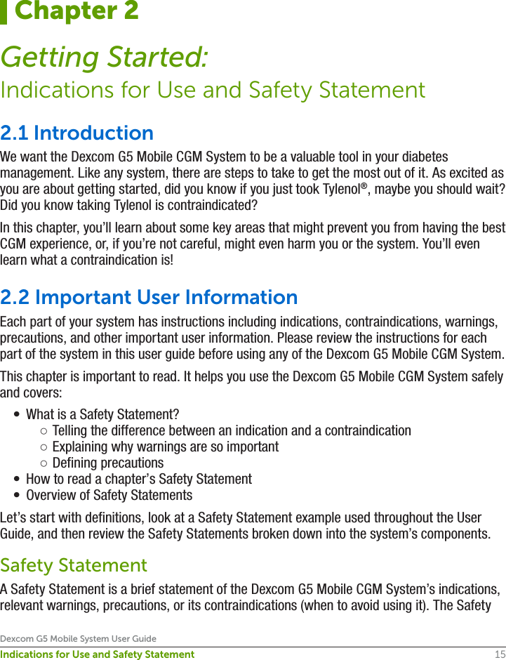 15Dexcom G5 Mobile System User GuideIndications for Use and Safety Statement2.1 IntroductionWe want the Dexcom G5 Mobile CGM System to be a valuable tool in your diabetes management. Like any system, there are steps to take to get the most out of it. As excited as you are about getting started, did you know if you just took Tylenol®, maybe you should wait? Did you know taking Tylenol is contraindicated?In this chapter, you’ll learn about some key areas that might prevent you from having the best CGM experience, or, if you’re not careful, might even harm you or the system. You’ll even learn what a contraindication is!2.2 Important User InformationEach part of your system has instructions including indications, contraindications, warnings, precautions, and other important user information. Please review the instructions for each part of the system in this user guide before using any of the Dexcom G5 Mobile CGM System. This chapter is important to read. It helps you use the Dexcom G5 Mobile CGM System safely and covers:•  What is a Safety Statement? ○Telling the difference between an indication and a contraindication ○Explaining why warnings are so important ○Defining precautions•  How to read a chapter’s Safety Statement•  Overview of Safety StatementsLet’s start with definitions, look at a Safety Statement example used throughout the User Guide, and then review the Safety Statements broken down into the system’s components.Safety StatementA Safety Statement is a brief statement of the Dexcom G5 Mobile CGM System’s indications, relevant warnings, precautions, or its contraindications (when to avoid using it). The Safety Chapter 2Getting Started:Indications for Use and Safety Statement