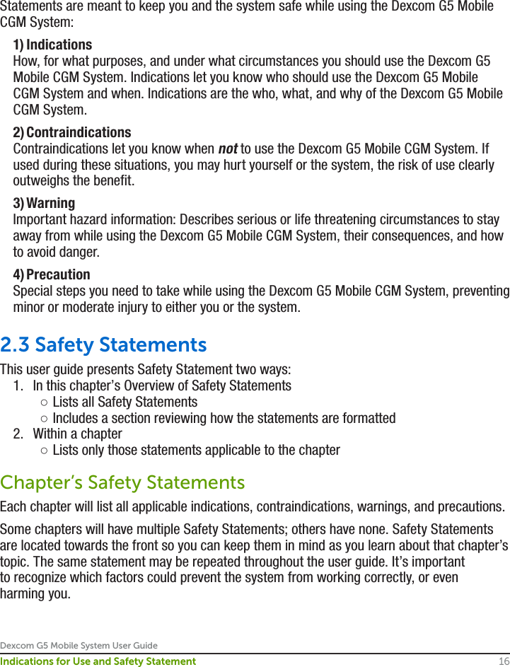Dexcom G5 Mobile System User Guide16Indications for Use and Safety StatementStatements are meant to keep you and the system safe while using the Dexcom G5 Mobile CGM System: 1) Indications   How, for what purposes, and under what circumstances you should use the Dexcom G5 Mobile CGM System. Indications let you know who should use the Dexcom G5 Mobile CGM System and when. Indications are the who, what, and why of the Dexcom G5 Mobile CGM System. 2) Contraindications   Contraindications let you know when not to use the Dexcom G5 Mobile CGM System. If used during these situations, you may hurt yourself or the system, the risk of use clearly outweighs the benefit.  3) Warning   Important hazard information: Describes serious or life threatening circumstances to stay away from while using the Dexcom G5 Mobile CGM System, their consequences, and how to avoid danger.  4) Precaution   Special steps you need to take while using the Dexcom G5 Mobile CGM System, preventing minor or moderate injury to either you or the system. 2.3 Safety StatementsThis user guide presents Safety Statement two ways:1.  In this chapter’s Overview of Safety Statements ○Lists all Safety Statements ○Includes a section reviewing how the statements are formatted2.  Within a chapter ○Lists only those statements applicable to the chapterChapter’s Safety Statements Each chapter will list all applicable indications, contraindications, warnings, and precautions. Some chapters will have multiple Safety Statements; others have none. Safety Statements are located towards the front so you can keep them in mind as you learn about that chapter’s topic. The same statement may be repeated throughout the user guide. It’s important to recognize which factors could prevent the system from working correctly, or even harming you.