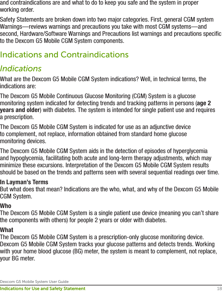 Dexcom G5 Mobile System User Guide18Indications for Use and Safety Statementand contraindications are and what to do to keep you safe and the system in proper working order.Safety Statements are broken down into two major categories. First, general CGM system Warnings—reviews warnings and precautions you take with most CGM systems—and second, Hardware/Software Warnings and Precautions list warnings and precautions specific to the Dexcom G5 Mobile CGM System components.Indications and ContraindicationsIndications What are the Dexcom G5 Mobile CGM System indications? Well, in technical terms, the indications are:The Dexcom G5 Mobile Continuous Glucose Monitoring (CGM) System is a glucose monitoring system indicated for detecting trends and tracking patterns in persons (age 2 years and older) with diabetes. The system is intended for single patient use and requires a prescription.The Dexcom G5 Mobile CGM System is indicated for use as an adjunctive device to complement, not replace, information obtained from standard home glucose monitoring devices.The Dexcom G5 Mobile CGM System aids in the detection of episodes of hyperglycemia and hypoglycemia, facilitating both acute and long-term therapy adjustments, which may minimize these excursions. Interpretation of the Dexcom G5 Mobile CGM System results should be based on the trends and patterns seen with several sequential readings over time.In Layman’s TermsBut what does that mean? Indications are the who, what, and why of the Dexcom G5 Mobile CGM System. WhoThe Dexcom G5 Mobile CGM System is a single patient use device (meaning you can’t share the components with others) for people 2 years or older with diabetes.WhatThe Dexcom G5 Mobile CGM System is a prescription-only glucose monitoring device. Dexcom G5 Mobile CGM System tracks your glucose patterns and detects trends. Working with your home blood glucose (BG) meter, the system is meant to complement, not replace, your BG meter.