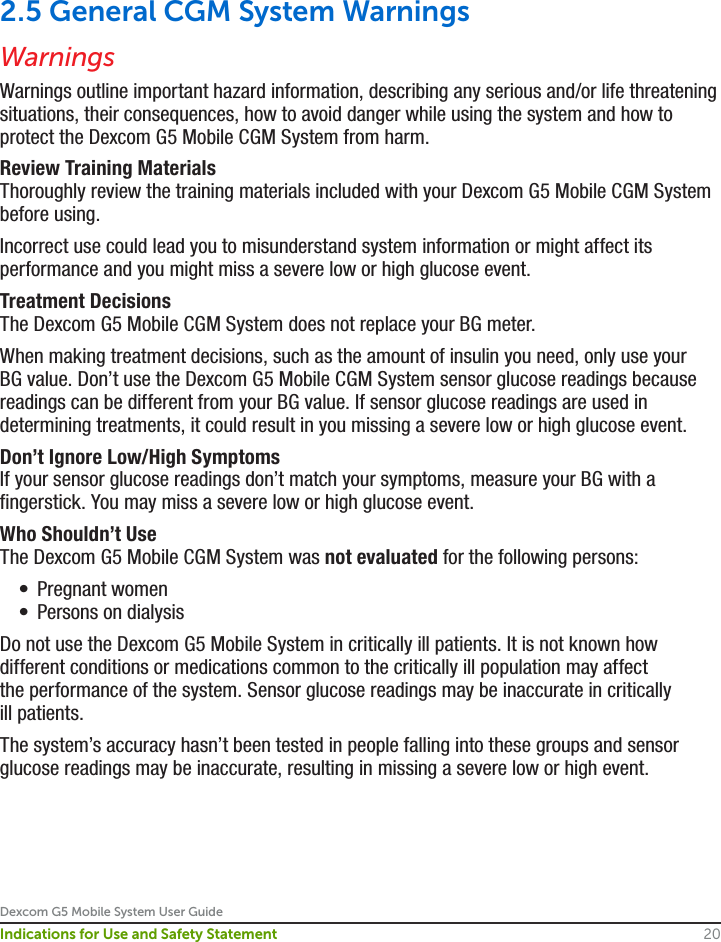 Dexcom G5 Mobile System User Guide20Indications for Use and Safety Statement2.5 General CGM System WarningsWarningsWarnings outline important hazard information, describing any serious and/or life threatening situations, their consequences, how to avoid danger while using the system and how to protect the Dexcom G5 Mobile CGM System from harm.Review Training MaterialsThoroughly review the training materials included with your Dexcom G5 Mobile CGM System before using. Incorrect use could lead you to misunderstand system information or might affect its performance and you might miss a severe low or high glucose event.Treatment DecisionsThe Dexcom G5 Mobile CGM System does not replace your BG meter.When making treatment decisions, such as the amount of insulin you need, only use your BG value. Don’t use the Dexcom G5 Mobile CGM System sensor glucose readings because readings can be different from your BG value. If sensor glucose readings are used in determining treatments, it could result in you missing a severe low or high glucose event.Don’t Ignore Low/High SymptomsIf your sensor glucose readings don’t match your symptoms, measure your BG with a fingerstick. You may miss a severe low or high glucose event.Who Shouldn’t UseThe Dexcom G5 Mobile CGM System was not evaluated for the following persons:•  Pregnant women•  Persons on dialysisDo not use the Dexcom G5 Mobile System in critically ill patients. It is not known how different conditions or medications common to the critically ill population may affect the performance of the system. Sensor glucose readings may be inaccurate in critically ill patients.The system’s accuracy hasn’t been tested in people falling into these groups and sensor glucose readings may be inaccurate, resulting in missing a severe low or high event.
