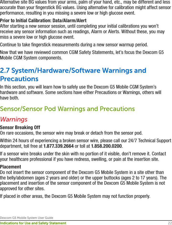 Dexcom G5 Mobile System User Guide22Indications for Use and Safety StatementAlternative site BG values from your arms, palm of your hand, etc., may be different and less accurate than your fingerstick BG values. Using alternative for calibration might affect sensor performance, resulting in you missing a severe low or high glucose event.Prior to Initial Calibration: Data/Alarm/AlertAfter starting a new sensor session, until completing your initial calibrations you won’t receive any sensor information such as readings, Alarm or Alerts. Without these, you may miss a severe low or high glucose event.Continue to take fingerstick measurements during a new sensor warmup period. Now that we have reviewed common CGM Safety Statements, let’s focus the Dexcom G5 Mobile CGM System components. 2.7 System/Hardware/Software Warnings and PrecautionsIn this section, you will learn how to safely use the Dexcom G5 Mobile CGM System’s hardware and software. Some sections have either Precautions or Warnings, others will have both.Sensor/Sensor Pod Warnings and PrecautionsWarningsSensor Breaking OffOn rare occasions, the sensor wire may break or detach from the sensor pod. Within 24 hours of experiencing a broken sensor wire, please call our 24/7 Technical Support department, toll free at 1.877.339.2664 or toll at 1.858.200.0200. If a sensor wire breaks under the skin with no portion of it visible, don’t remove it. Contact your healthcare professional if you have redness, swelling, or pain at the insertion site.PlacementDo not insert the sensor component of the Dexcom G5 Mobile System in a site other than the belly/abdomen (ages 2 years and older) or the upper buttocks (ages 2 to 17 years). The placement and insertion of the sensor component of the Dexcom G5 Mobile System is not approved for other sites.If placed in other areas, the Dexcom G5 Mobile System may not function properly.