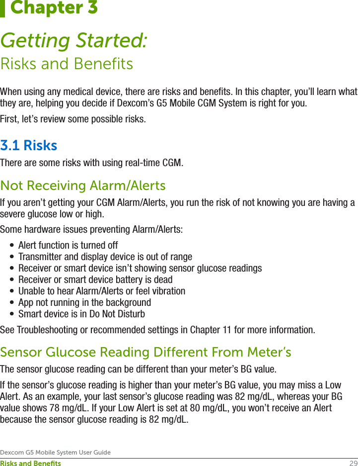 29Dexcom G5 Mobile System User GuideRisks and BeneﬁtsWhen using any medical device, there are risks and benefits. In this chapter, you’ll learn what they are, helping you decide if Dexcom’s G5 Mobile CGM System is right for you.First, let’s review some possible risks.3.1 RisksThere are some risks with using real-time CGM.Not Receiving Alarm/AlertsIf you aren’t getting your CGM Alarm/Alerts, you run the risk of not knowing you are having a severe glucose low or high. Some hardware issues preventing Alarm/Alerts:•  Alert function is turned off•  Transmitter and display device is out of range•  Receiver or smart device isn’t showing sensor glucose readings•  Receiver or smart device battery is dead•  Unable to hear Alarm/Alerts or feel vibration•  App not running in the background•  Smart device is in Do Not DisturbSee Troubleshooting or recommended settings in Chapter 11 for more information. Sensor Glucose Reading Different From Meter’sThe sensor glucose reading can be different than your meter’s BG value. If the sensor’s glucose reading is higher than your meter’s BG value, you may miss a Low Alert. As an example, your last sensor’s glucose reading was 82 mg/dL, whereas your BG value shows 78 mg/dL. If your Low Alert is set at 80 mg/dL, you won’t receive an Alert because the sensor glucose reading is 82 mg/dL.Chapter 3Getting Started:Risks and Benefits