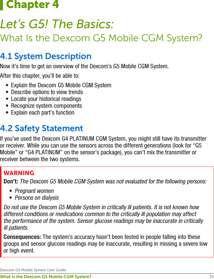 35Dexcom G5 Mobile System User GuideWhat Is the Dexcom G5 Mobile CGM System?4.1 System DescriptionNow it’s time to get an overview of the Dexcom’s G5 Mobile CGM System. After this chapter, you’ll be able to:•  Explain the Dexcom G5 Mobile CGM System •  Describe options to view trends•  Locate your historical readings•  Recognize system components•  Explain each part’s function4.2 Safety StatementIf you’ve used the Dexcom G4 PLATINUM CGM System, you might still have its transmitter or receiver. While you can use the sensors across the different generations (look for “G5 Mobile” or “G4 PLATINUM” on the sensor’s package), you can’t mix the transmitter or receiver between the two systems.WARNINGDon’t: The Dexcom G5 Mobile CGM System was not evaluated for the following persons:• Pregnant women• Persons on dialysisDo not use the Dexcom G5 Mobile System in critically ill patients. It is not known how different conditions or medications common to the critically ill population may affect the performance of the system. Sensor glucose readings may be inaccurate in critically ill patients.Consequences: The system’s accuracy hasn’t been tested in people falling into these groups and sensor glucose readings may be inaccurate, resulting in missing a severe low or high event.Chapter 4Let’s G5! The Basics:What Is the Dexcom G5 Mobile CGM System?
