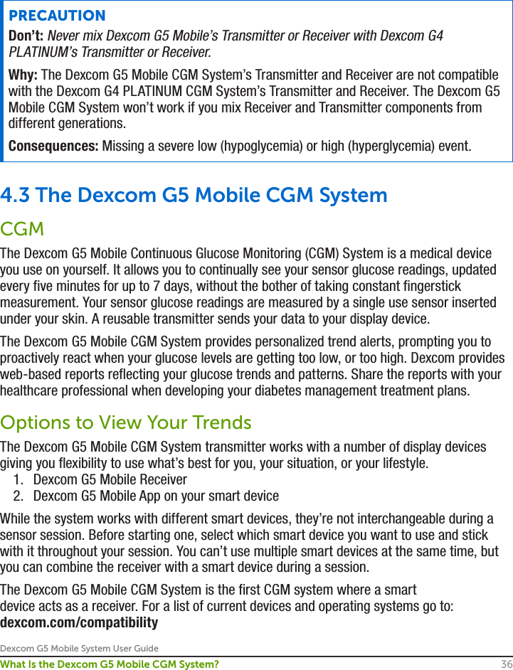 Dexcom G5 Mobile System User Guide36What Is the Dexcom G5 Mobile CGM System?PRECAUTIONDon’t: Never mix Dexcom G5 Mobile’s Transmitter or Receiver with Dexcom G4 PLATINUM’s Transmitter or Receiver.Why: The Dexcom G5 Mobile CGM System’s Transmitter and Receiver are not compatible with the Dexcom G4 PLATINUM CGM System’s Transmitter and Receiver. The Dexcom G5 Mobile CGM System won’t work if you mix Receiver and Transmitter components from different generations. Consequences: Missing a severe low (hypoglycemia) or high (hyperglycemia) event.4.3 The Dexcom G5 Mobile CGM SystemCGMThe Dexcom G5 Mobile Continuous Glucose Monitoring (CGM) System is a medical device you use on yourself. It allows you to continually see your sensor glucose readings, updated every five minutes for up to 7 days, without the bother of taking constant fingerstick measurement. Your sensor glucose readings are measured by a single use sensor inserted under your skin. A reusable transmitter sends your data to your display device. The Dexcom G5 Mobile CGM System provides personalized trend alerts, prompting you to proactively react when your glucose levels are getting too low, or too high. Dexcom provides web-based reports reflecting your glucose trends and patterns. Share the reports with your healthcare professional when developing your diabetes management treatment plans.Options to View Your TrendsThe Dexcom G5 Mobile CGM System transmitter works with a number of display devices giving you flexibility to use what’s best for you, your situation, or your lifestyle.1.  Dexcom G5 Mobile Receiver2.  Dexcom G5 Mobile App on your smart deviceWhile the system works with different smart devices, they’re not interchangeable during a sensor session. Before starting one, select which smart device you want to use and stick with it throughout your session. You can’t use multiple smart devices at the same time, but you can combine the receiver with a smart device during a session. The Dexcom G5 Mobile CGM System is the first CGM system where a smart device acts as a receiver. For a list of current devices and operating systems go to: dexcom.com/compatibility