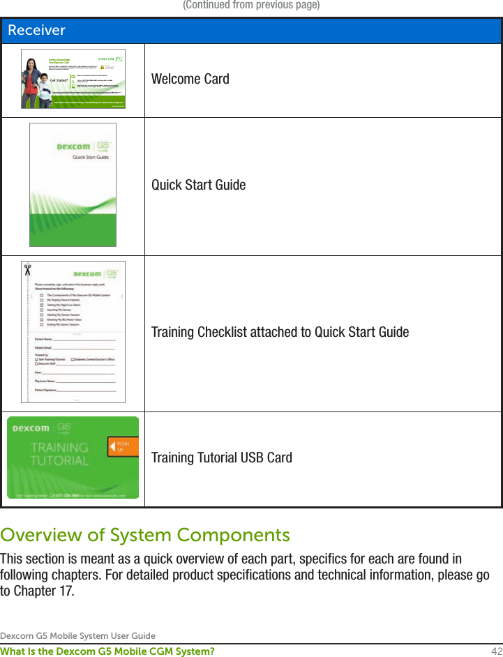 Dexcom G5 Mobile System User Guide42What Is the Dexcom G5 Mobile CGM System?ReceiverGetting Started withYour Dexcom CGMDexcom CARE is committed to making your CGM experience a positive one.  We are here to ensure that you experience CGM the way it was designed to  help you manage your diabetes.LBL013034 Rev 002 MT23142 *Learn at your own pace with our Self-Guided Training Tutorial at www.dexcom.com/tutorial or review the disc and Quick Start  materials inside your Dexcom G5 Mobile Receiver  box; or receive remote training with Dexcom’s Patient Care Specialist; or schedule an appointment for the Dexcom G5 Mobile device training in your physician’s ofﬁce or diabetes center.Call us at 877-339-2664 Ext. 4900 and speak with a Certiﬁed  Diabetes Educator.Register for a live, no-charge training webinar at www.dexcom.com or  open an online account to begin “sharing” at www.dexcom.com/register.Get Started*Refer to your enclosed Quick Start Guide or Tutorial. Expert Advice | Personalized Training | Customized Support | Guidance | EncouragementWelcome CardQuick Start GuideTraining Checklist attached to Quick Start GuideTraining Tutorial USB CardOverview of System ComponentsThis section is meant as a quick overview of each part, specifics for each are found in following chapters. For detailed product specifications and technical information, please go to Chapter 17.(Continued from previous page)
