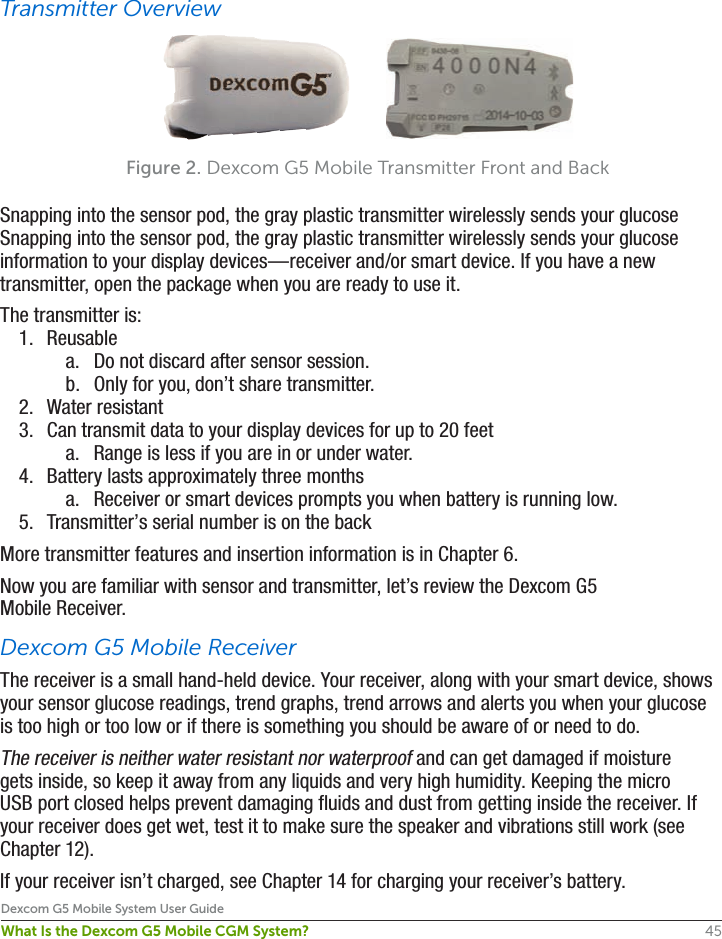 45Dexcom G5 Mobile System User GuideWhat Is the Dexcom G5 Mobile CGM System?Transmitter OverviewSnapping into the sensor pod, the gray plastic transmitter wirelessly sends your glucose Snapping into the sensor pod, the gray plastic transmitter wirelessly sends your glucose information to your display devices—receiver and/or smart device. If you have a new transmitter, open the package when you are ready to use it. The transmitter is:1.  Reusablea.  Do not discard after sensor session.b.  Only for you, don’t share transmitter.2.  Water resistant 3.  Can transmit data to your display devices for up to 20 feeta.  Range is less if you are in or under water.4.  Battery lasts approximately three monthsa.  Receiver or smart devices prompts you when battery is running low.5.  Transmitter’s serial number is on the backMore transmitter features and insertion information is in Chapter 6. Now you are familiar with sensor and transmitter, let’s review the Dexcom G5 Mobile Receiver.Dexcom G5 Mobile ReceiverThe receiver is a small hand-held device. Your receiver, along with your smart device, shows your sensor glucose readings, trend graphs, trend arrows and alerts you when your glucose is too high or too low or if there is something you should be aware of or need to do.The receiver is neither water resistant nor waterproof and can get damaged if moisture gets inside, so keep it away from any liquids and very high humidity. Keeping the micro USB port closed helps prevent damaging fluids and dust from getting inside the receiver. If your receiver does get wet, test it to make sure the speaker and vibrations still work (see Chapter 12).If your receiver isn’t charged, see Chapter 14 for charging your receiver’s battery.Figure 2. Dexcom G5 Mobile Transmitter Front and Back