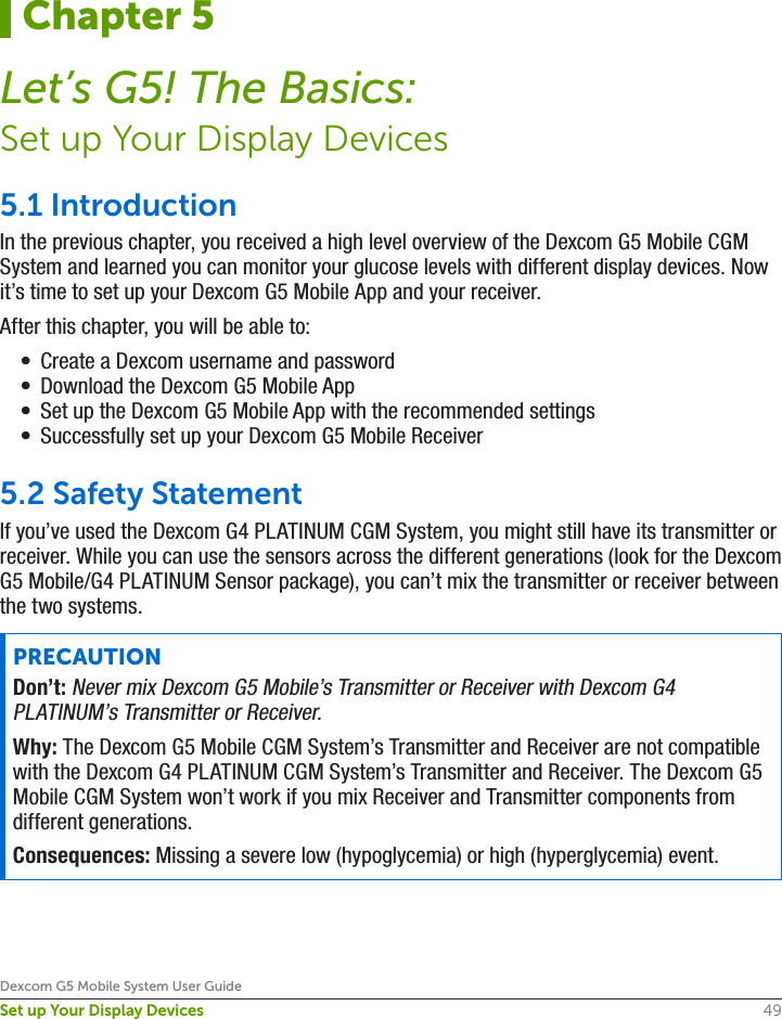 49Dexcom G5 Mobile System User GuideSet up Your Display Devices5.1 IntroductionIn the previous chapter, you received a high level overview of the Dexcom G5 Mobile CGM System and learned you can monitor your glucose levels with different display devices. Now it’s time to set up your Dexcom G5 Mobile App and your receiver. After this chapter, you will be able to:•  Create a Dexcom username and password•  Download the Dexcom G5 Mobile App•  Set up the Dexcom G5 Mobile App with the recommended settings•  Successfully set up your Dexcom G5 Mobile Receiver5.2 Safety StatementIf you’ve used the Dexcom G4 PLATINUM CGM System, you might still have its transmitter or receiver. While you can use the sensors across the different generations (look for the Dexcom G5 Mobile/G4 PLATINUM Sensor package), you can’t mix the transmitter or receiver between the two systems.PRECAUTIONDon’t: Never mix Dexcom G5 Mobile’s Transmitter or Receiver with Dexcom G4 PLATINUM’s Transmitter or Receiver.Why: The Dexcom G5 Mobile CGM System’s Transmitter and Receiver are not compatible with the Dexcom G4 PLATINUM CGM System’s Transmitter and Receiver. The Dexcom G5 Mobile CGM System won’t work if you mix Receiver and Transmitter components from different generations. Consequences: Missing a severe low (hypoglycemia) or high (hyperglycemia) event.Chapter 5Let’s G5! The Basics:Set up Your Display Devices