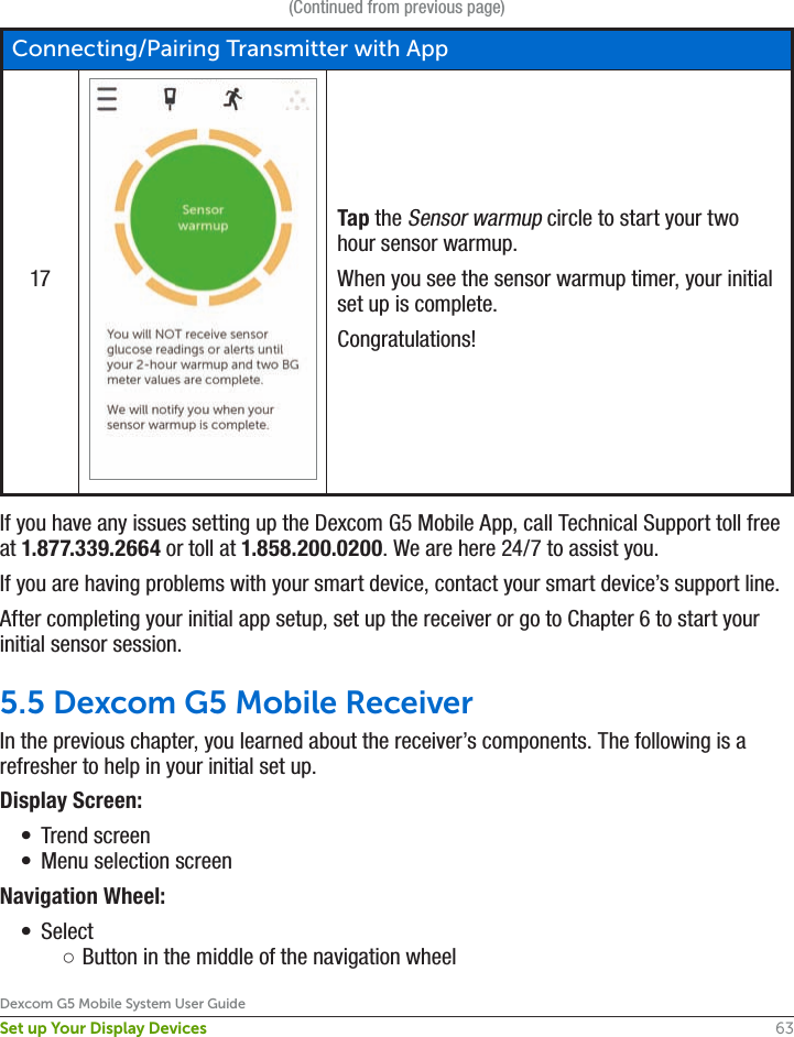 63Dexcom G5 Mobile System User GuideSet up Your Display Devices(Continued from previous page)Connecting/Pairing Transmitter with App17Tap the Sensor warmup circle to start your two hour sensor warmup. When you see the sensor warmup timer, your initial set up is complete.Congratulations!If you have any issues setting up the Dexcom G5 Mobile App, call Technical Support toll free at 1.877.339.2664 or toll at 1.858.200.0200. We are here 24/7 to assist you.If you are having problems with your smart device, contact your smart device’s support line. After completing your initial app setup, set up the receiver or go to Chapter 6 to start your initial sensor session.5.5 Dexcom G5 Mobile ReceiverIn the previous chapter, you learned about the receiver’s components. The following is a refresher to help in your initial set up. Display Screen:•  Trend screen•  Menu selection screenNavigation Wheel:•  Select ○Button in the middle of the navigation wheel