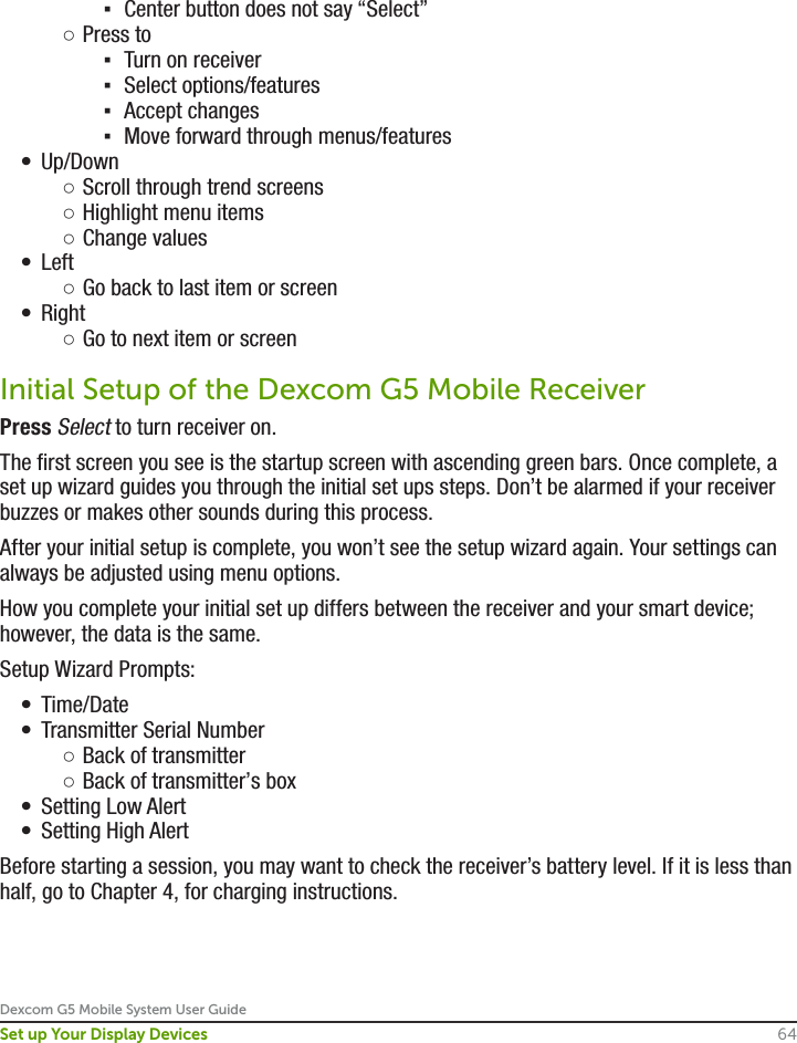 Dexcom G5 Mobile System User Guide64Set up Your Display Devices ▪Center button does not say “Select” ○Press to ▪Turn on receiver ▪Select options/features ▪Accept changes ▪Move forward through menus/features•  Up/Down ○Scroll through trend screens ○Highlight menu items ○Change values•  Left ○Go back to last item or screen•  Right ○Go to next item or screenInitial Setup of the Dexcom G5 Mobile ReceiverPress Select to turn receiver on.The first screen you see is the startup screen with ascending green bars. Once complete, a set up wizard guides you through the initial set ups steps. Don’t be alarmed if your receiver buzzes or makes other sounds during this process.After your initial setup is complete, you won’t see the setup wizard again. Your settings can always be adjusted using menu options.How you complete your initial set up differs between the receiver and your smart device; however, the data is the same.Setup Wizard Prompts:•  Time/Date•  Transmitter Serial Number ○Back of transmitter ○Back of transmitter’s box•  Setting Low Alert•  Setting High AlertBefore starting a session, you may want to check the receiver’s battery level. If it is less than half, go to Chapter 4, for charging instructions.