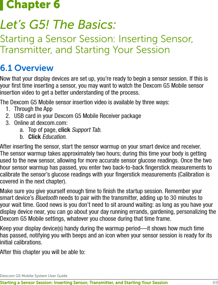 69Dexcom G5 Mobile System User GuideStarting a Sensor Session: Inserting Sensor, Transmitter, and Starting Your Session6.1 OverviewNow that your display devices are set up, you’re ready to begin a sensor session. If this is your first time inserting a sensor, you may want to watch the Dexcom G5 Mobile sensor insertion video to get a better understanding of the process. The Dexcom G5 Mobile sensor insertion video is available by three ways:1.  Through the App2.  USB card in your Dexcom G5 Mobile Receiver package3.  Online at dexcom.com:a.  Top of page, click Support Tab.b.  Click Education.After inserting the sensor, start the sensor warmup on your smart device and receiver. The sensor warmup takes approximately two hours; during this time your body is getting used to the new sensor, allowing for more accurate sensor glucose readings. Once the two hour sensor warmup has passed, you enter two back-to-back fingerstick measurements to calibrate the sensor’s glucose readings with your fingerstick measurements (Calibration is covered in the next chapter). Make sure you give yourself enough time to finish the startup session. Remember your smart device’s Bluetooth needs to pair with the transmitter, adding up to 30 minutes to your wait time. Good news is you don’t need to sit around waiting: as long as you have your display device near, you can go about your day running errands, gardening, personalizing the Dexcom G5 Mobile settings, whatever you choose during that time frame. Keep your display device(s) handy during the warmup period—it shows how much time has passed, notifying you with beeps and an icon when your sensor session is ready for its initial calibrations.After this chapter you will be able to:Chapter 6Let’s G5! The Basics:Starting a Sensor Session: Inserting Sensor, Transmitter, and Starting Your Session