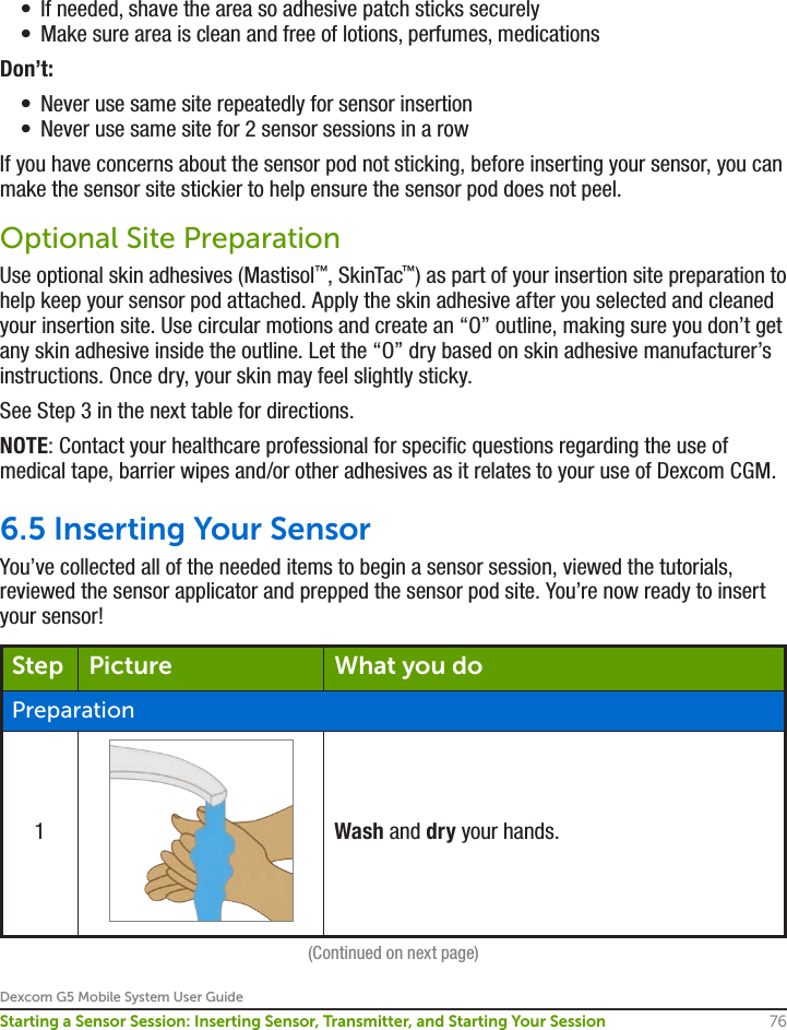 Dexcom G5 Mobile System User Guide76Starting a Sensor Session: Inserting Sensor, Transmitter, and Starting Your Session•  If needed, shave the area so adhesive patch sticks securely •  Make sure area is clean and free of lotions, perfumes, medicationsDon’t:•  Never use same site repeatedly for sensor insertion •  Never use same site for 2 sensor sessions in a rowIf you have concerns about the sensor pod not sticking, before inserting your sensor, you can make the sensor site stickier to help ensure the sensor pod does not peel.Optional Site PreparationUse optional skin adhesives (Mastisol™, SkinTac™) as part of your insertion site preparation to help keep your sensor pod attached. Apply the skin adhesive after you selected and cleaned your insertion site. Use circular motions and create an “O” outline, making sure you don’t get any skin adhesive inside the outline. Let the “O” dry based on skin adhesive manufacturer’s instructions. Once dry, your skin may feel slightly sticky.See Step 3 in the next table for directions.NOTE: Contact your healthcare professional for specific questions regarding the use of medical tape, barrier wipes and/or other adhesives as it relates to your use of Dexcom CGM.6.5 Inserting Your SensorYou’ve collected all of the needed items to begin a sensor session, viewed the tutorials, reviewed the sensor applicator and prepped the sensor pod site. You’re now ready to insert your sensor!Step Picture What you doPreparation1Wash and dry your hands.(Continued on next page)