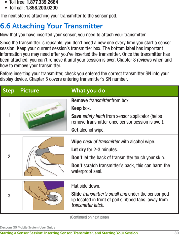 Dexcom G5 Mobile System User Guide80Starting a Sensor Session: Inserting Sensor, Transmitter, and Starting Your Session•  Toll free: 1.877.339.2664•  Toll call: 1.858.200.0200The next step is attaching your transmitter to the sensor pod. 6.6 Attaching Your TransmitterNow that you have inserted your sensor, you need to attach your transmitter.Since the transmitter is reusable, you don’t need a new one every time you start a sensor session. Keep your current session’s transmitter box. The bottom label has important information you may need after you’ve inserted the transmitter. Once the transmitter has been attached, you can’t remove it until your session is over. Chapter 8 reviews when and how to remove your transmitter. Before inserting your transmitter, check you entered the correct transmitter SN into your display device. Chapter 5 covers entering transmitter’s SN number.Step Picture What you do1Remove transmitter from box.Keep box.Save safety latch from sensor applicator (helps remove transmitter once sensor session is over).Get alcohol wipe.2Wipe back of transmitter with alcohol wipe.Let dry for 2-3 minutes.Don’t let the back of transmitter touch your skin.Don’t scratch transmitter’s back, this can harm the waterproof seal.3Flat side down.Slide transmitter’s small end under the sensor pod lip located in front of pod’s ribbed tabs, away from transmitter latch.(Continued on next page)