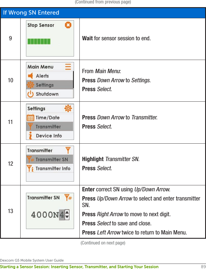 89Dexcom G5 Mobile System User GuideStarting a Sensor Session: Inserting Sensor, Transmitter, and Starting Your Session(Continued from previous page)If Wrong SN Entered9Wait for sensor session to end.10From Main Menu:Press Down Arrow to Settings.Press Select.11 Press Down Arrow to Transmitter.Press Select.12 Highlight Transmitter SN.Press Select.13Enter correct SN using Up/Down Arrow.Press Up/Down Arrow to select and enter transmitter SN.Press Right Arrow to move to next digit.Press Select to save and close.Press Left Arrow twice to return to Main Menu.(Continued on next page)