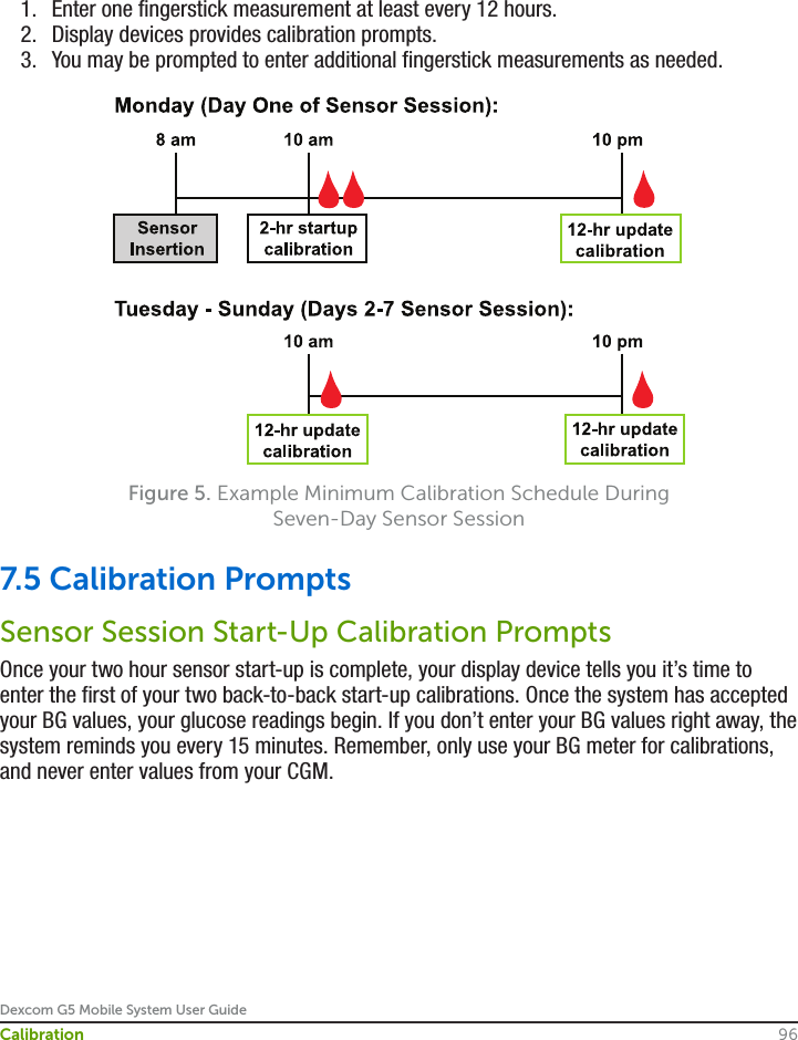 Dexcom G5 Mobile System User Guide96Calibration1.  Enter one fingerstick measurement at least every 12 hours.2.  Display devices provides calibration prompts.3.  You may be prompted to enter additional fingerstick measurements as needed.Figure 5. Example Minimum Calibration Schedule During Seven-Day Sensor Session7.5 Calibration PromptsSensor Session Start-Up Calibration PromptsOnce your two hour sensor start-up is complete, your display device tells you it’s time to enter the first of your two back-to-back start-up calibrations. Once the system has accepted your BG values, your glucose readings begin. If you don’t enter your BG values right away, the system reminds you every 15 minutes. Remember, only use your BG meter for calibrations, and never enter values from your CGM.