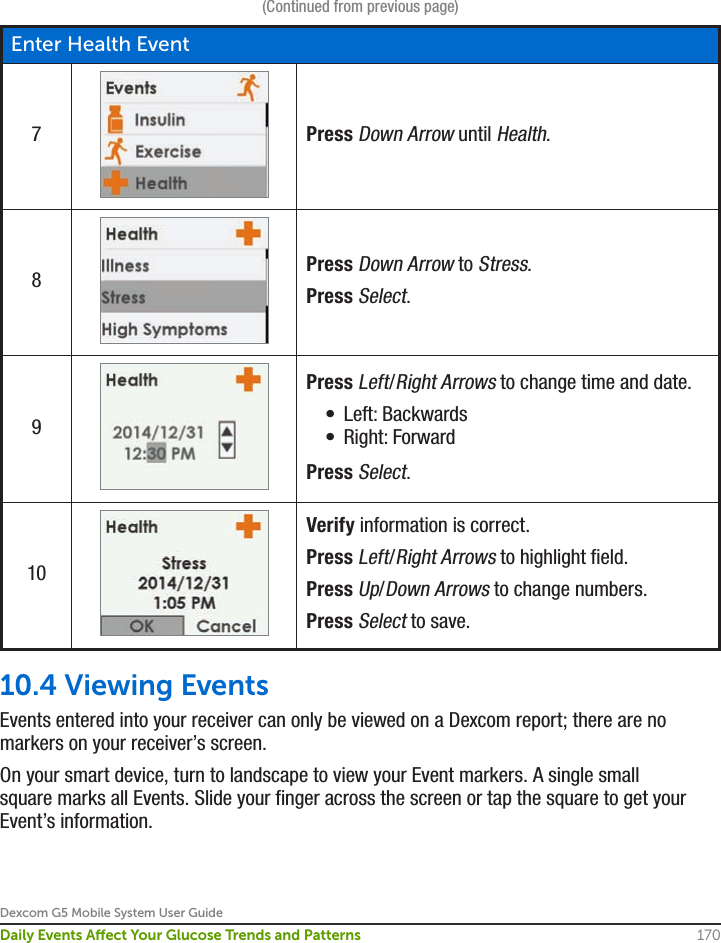 Dexcom G5 Mobile System User Guide170Daily Events Aect Your Glucose Trends and Patterns(Continued from previous page)Enter Health Event7Press Down Arrow until Health.8Press Down Arrow to Stress.Press Select.9Press Left/Right Arrows to change time and date.•  Left: Backwards•  Right: ForwardPress Select.10Verify information is correct.Press Left/Right Arrows to highlight field.Press Up/Down Arrows to change numbers.Press Select to save.10.4 Viewing Events Events entered into your receiver can only be viewed on a Dexcom report; there are no markers on your receiver’s screen. On your smart device, turn to landscape to view your Event markers. A single small square marks all Events. Slide your finger across the screen or tap the square to get your Event’s information.