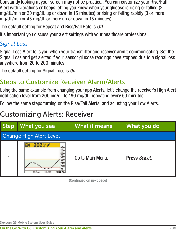 Dexcom G5 Mobile System User Guide208On the Go With G5: Customizing Your Alarm and AlertsConstantly looking at your screen may not be practical. You can customize your Rise/Fall Alert with vibrations or beeps letting you know when your glucose is rising or falling (2 mg/dL/min or 30 mg/dL up or down in 15 minutes) or rising or falling rapidly (3 or more mg/dL/min or 45 mg/dL or more up or down in 15 minutes).The default setting for Repeat and Rise/Fall Rate is Off.It’s important you discuss your alert settings with your healthcare professional.Signal LossSignal Loss Alert tells you when your transmitter and receiver aren’t communicating. Set the Signal Loss and get alerted if your sensor glucose readings have stopped due to a signal loss anywhere from 20 to 200 minutes. The default setting for Signal Loss is On. Steps to Customize Receiver Alarm/AlertsUsing the same example from changing your app Alerts, let’s change the receiver’s High Alert notification level from 200 mg/dL to 190 mg/dL, repeating every 60 minutes.Follow the same steps turning on the Rise/Fall Alerts, and adjusting your Low Alerts.Customizing Alerts: ReceiverStep What you see What it means What you doChange High Alert Level1Go to Main Menu. Press Select.(Continued on next page)