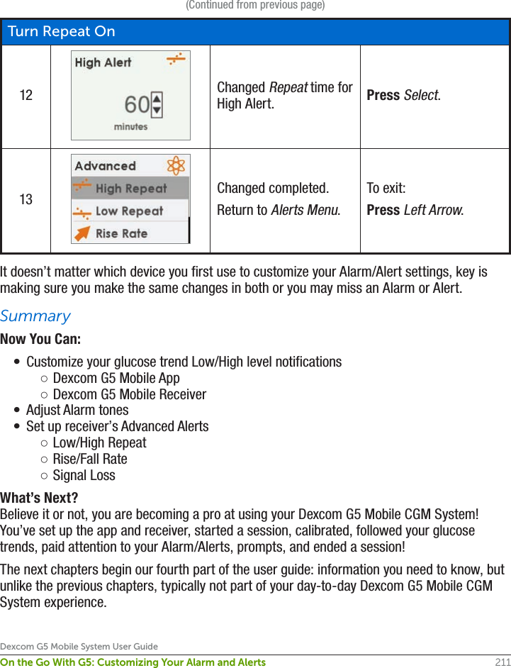 211Dexcom G5 Mobile System User GuideOn the Go With G5: Customizing Your Alarm and Alerts(Continued from previous page)Turn Repeat On12 Changed Repeat time for High Alert. Press Select.13 Changed completed.Return to Alerts Menu.To exit:Press Left Arrow.It doesn’t matter which device you first use to customize your Alarm/Alert settings, key is making sure you make the same changes in both or you may miss an Alarm or Alert.SummaryNow You Can:•  Customize your glucose trend Low/High level notifications ○Dexcom G5 Mobile App ○Dexcom G5 Mobile Receiver•  Adjust Alarm tones •  Set up receiver’s Advanced Alerts ○Low/High Repeat  ○Rise/Fall Rate ○Signal LossWhat’s Next?Believe it or not, you are becoming a pro at using your Dexcom G5 Mobile CGM System! You’ve set up the app and receiver, started a session, calibrated, followed your glucose trends, paid attention to your Alarm/Alerts, prompts, and ended a session!The next chapters begin our fourth part of the user guide: information you need to know, but unlike the previous chapters, typically not part of your day-to-day Dexcom G5 Mobile CGM System experience.