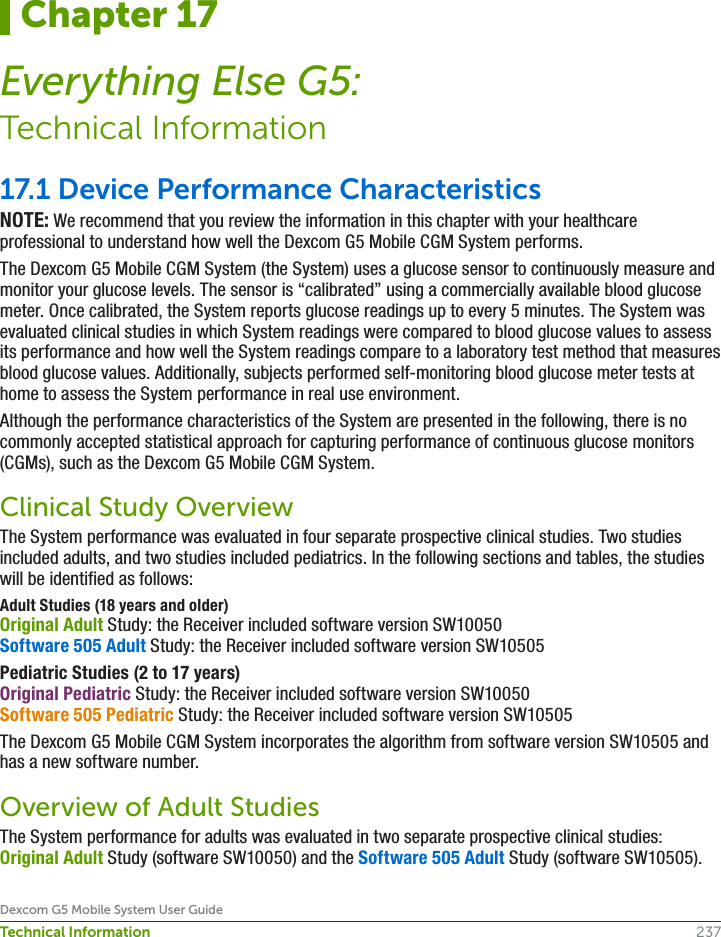 237Dexcom G5 Mobile System User GuideTechnical Information17.1 Device Performance CharacteristicsNOTE: We recommend that you review the information in this chapter with your healthcare professional to understand how well the Dexcom G5 Mobile CGM System performs.The Dexcom G5 Mobile CGM System (the System) uses a glucose sensor to continuously measure and monitor your glucose levels. The sensor is “calibrated” using a commercially available blood glucose meter. Once calibrated, the System reports glucose readings up to every 5 minutes. The System was evaluated clinical studies in which System readings were compared to blood glucose values to assess its performance and how well the System readings compare to a laboratory test method that measures blood glucose values. Additionally, subjects performed self-monitoring blood glucose meter tests at home to assess the System performance in real use environment.Although the performance characteristics of the System are presented in the following, there is no commonly accepted statistical approach for capturing performance of continuous glucose monitors (CGMs), such as the Dexcom G5 Mobile CGM System.Clinical Study OverviewThe System performance was evaluated in four separate prospective clinical studies. Two studies included adults, and two studies included pediatrics. In the following sections and tables, the studies will be identified as follows:Adult Studies (18 years and older)Original Adult Study: the Receiver included software version SW10050 Software 505 Adult Study: the Receiver included software version SW10505 Pediatric Studies (2 to 17 years)Original Pediatric Study: the Receiver included software version SW10050 Software 505 Pediatric Study: the Receiver included software version SW10505The Dexcom G5 Mobile CGM System incorporates the algorithm from software version SW10505 and has a new software number.Overview of Adult StudiesThe System performance for adults was evaluated in two separate prospective clinical studies: Original Adult Study (software SW10050) and the Software 505 Adult Study (software SW10505). Chapter 17Everything Else G5:Technical Information