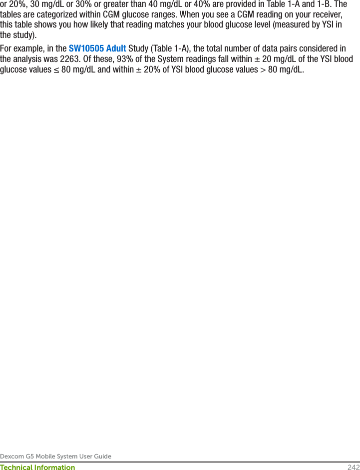 Dexcom G5 Mobile System User Guide242Technical Informationor 20%, 30 mg/dL or 30% or greater than 40 mg/dL or 40% are provided in Table 1-A and 1-B. The tables are categorized within CGM glucose ranges. When you see a CGM reading on your receiver, this table shows you how likely that reading matches your blood glucose level (measured by YSI in the study).For example, in the SW10505 Adult Study (Table 1-A), the total number of data pairs considered in the analysis was 2263. Of these, 93% of the System readings fall within ± 20 mg/dL of the YSI blood glucose values ≤ 80 mg/dL and within ± 20% of YSI blood glucose values &gt; 80 mg/dL.