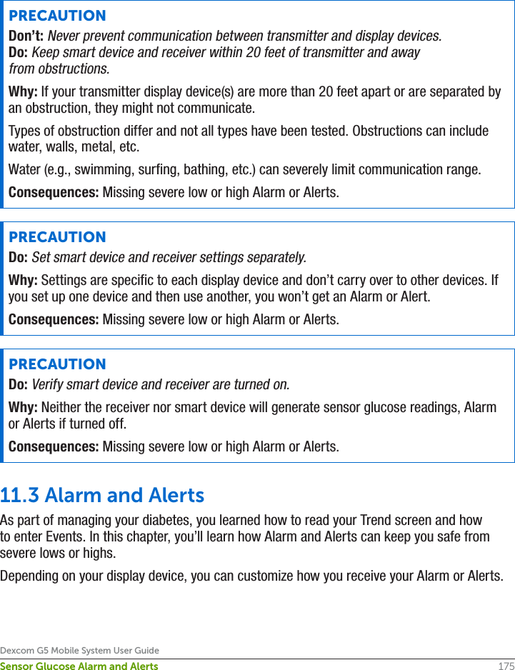 175Dexcom G5 Mobile System User GuideSensor Glucose Alarm and AlertsPRECAUTIONDon’t: Never prevent communication between transmitter and display devices.Do: Keep smart device and receiver within 20 feet of transmitter and away from obstructions.Why: If your transmitter display device(s) are more than 20 feet apart or are separated by an obstruction, they might not communicate.Types of obstruction differ and not all types have been tested. Obstructions can include water, walls, metal, etc.Water (e.g., swimming, surfing, bathing, etc.) can severely limit communication range.Consequences: Missing severe low or high Alarm or Alerts.PRECAUTIONDo: Set smart device and receiver settings separately.Why: Settings are specific to each display device and don’t carry over to other devices. If you set up one device and then use another, you won’t get an Alarm or Alert.Consequences: Missing severe low or high Alarm or Alerts.PRECAUTIONDo: Verify smart device and receiver are turned on.Why: Neither the receiver nor smart device will generate sensor glucose readings, Alarm or Alerts if turned off.Consequences: Missing severe low or high Alarm or Alerts.11.3 Alarm and AlertsAs part of managing your diabetes, you learned how to read your Trend screen and how to enter Events. In this chapter, you’ll learn how Alarm and Alerts can keep you safe from severe lows or highs.Depending on your display device, you can customize how you receive your Alarm or Alerts.