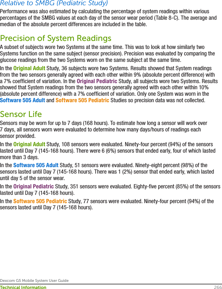 Dexcom G5 Mobile System User Guide266Technical InformationRelative to SMBG (Pediatric Study)Performance was also estimated by calculating the percentage of system readings within various percentages of the SMBG values at each day of the sensor wear period (Table 8-C). The average and median of the absolute percent differences are included in the table.Precision of System ReadingsA subset of subjects wore two Systems at the same time. This was to look at how similarly two Systems function on the same subject (sensor precision). Precision was evaluated by comparing the glucose readings from the two Systems worn on the same subject at the same time. In the Original Adult Study, 36 subjects wore two Systems. Results showed that System readings from the two sensors generally agreed with each other within 9% (absolute percent difference) with a 7% coefficient of variation. In the Original Pediatric Study, all subjects wore two Systems. Results showed that System readings from the two sensors generally agreed with each other within 10% (absolute percent difference) with a 7% coefficient of variation. Only one System was worn in the Software 505 Adult and Software 505 Pediatric Studies so precision data was not collected.Sensor LifeSensors may be worn for up to 7 days (168 hours). To estimate how long a sensor will work over 7 days, all sensors worn were evaluated to determine how many days/hours of readings each sensor provided. In the Original Adult Study, 108 sensors were evaluated. Ninety-four percent (94%) of the sensors lasted until Day 7 (145-168 hours). There were 6 (6%) sensors that ended early, four of which lasted more than 3 days. In the Software 505 Adult Study, 51 sensors were evaluated. Ninety-eight percent (98%) of the sensors lasted until Day 7 (145-168 hours). There was 1 (2%) sensor that ended early, which lasted until day 5 of the sensor wear.In the Original Pediatric Study, 351 sensors were evaluated. Eighty-five percent (85%) of the sensors lasted until Day 7 (145-168 hours). In the Software 505 Pediatric Study, 77 sensors were evaluated. Ninety-four percent (94%) of the sensors lasted until Day 7 (145-168 hours).