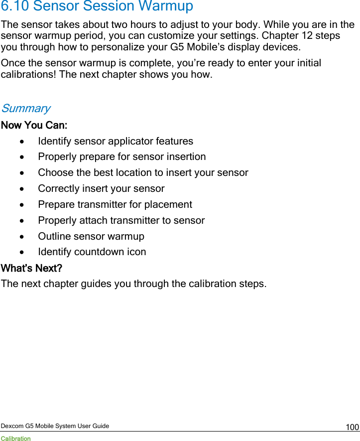  Dexcom G5 Mobile System User Guide Calibration 100 6.10 Sensor Session Warmup The sensor takes about two hours to adjust to your body. While you are in the sensor warmup period, you can customize your settings. Chapter 12 steps you through how to personalize your G5 Mobile’s display devices.  Once the sensor warmup is complete, you’re ready to enter your initial calibrations! The next chapter shows you how.  Summary Now You Can: • Identify sensor applicator features • Properly prepare for sensor insertion  • Choose the best location to insert your sensor • Correctly insert your sensor • Prepare transmitter for placement  • Properly attach transmitter to sensor • Outline sensor warmup  • Identify countdown icon What’s Next? The next chapter guides you through the calibration steps.     