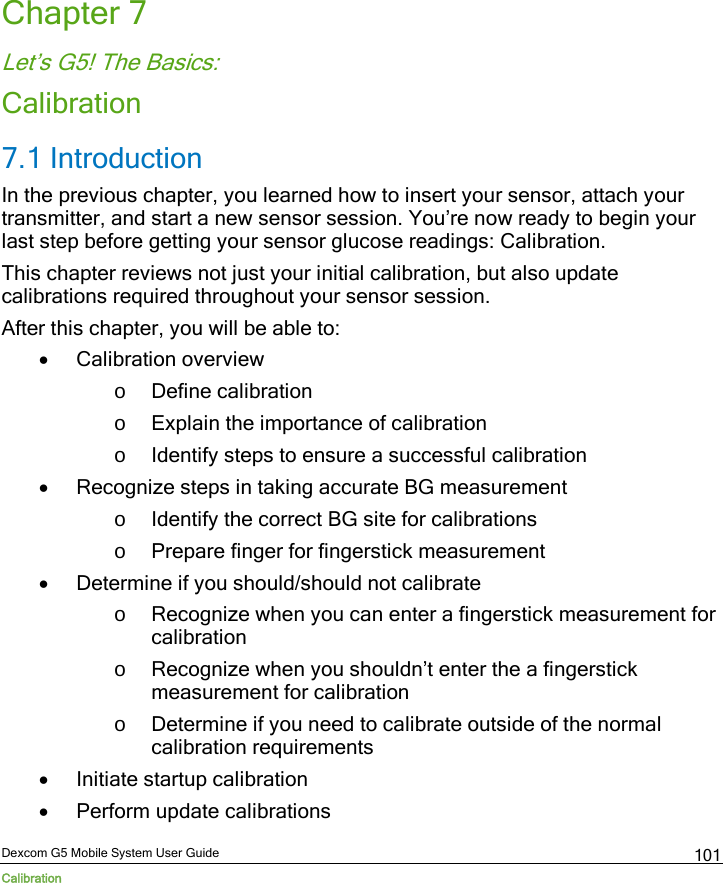  Dexcom G5 Mobile System User Guide Calibration 101 Chapter 7 Let’s G5! The Basics: Calibration 7.1 Introduction In the previous chapter, you learned how to insert your sensor, attach your transmitter, and start a new sensor session. You’re now ready to begin your last step before getting your sensor glucose readings: Calibration. This chapter reviews not just your initial calibration, but also update calibrations required throughout your sensor session.  After this chapter, you will be able to: • Calibration overview o Define calibration o Explain the importance of calibration o Identify steps to ensure a successful calibration  • Recognize steps in taking accurate BG measurement o Identify the correct BG site for calibrations o Prepare finger for fingerstick measurement • Determine if you should/should not calibrate o Recognize when you can enter a fingerstick measurement for calibration o Recognize when you shouldn’t enter the a fingerstick measurement for calibration o Determine if you need to calibrate outside of the normal calibration requirements • Initiate startup calibration • Perform update calibrations 