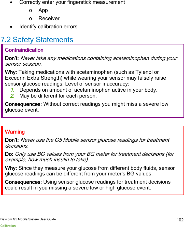  Dexcom G5 Mobile System User Guide Calibration 102 • Correctly enter your fingerstick measurement o App o Receiver • Identify calibration errors 7.2 Safety Statements Contraindication Don’t: Never take any medications containing acetaminophen during your sensor session. Why: Taking medications with acetaminophen (such as Tylenol or Excedrin Extra Strength) while wearing your sensor may falsely raise sensor glucose readings. Level of sensor inaccuracy: 1. Depends on amount of acetaminophen active in your body. 2. May be different for each person.  Consequences: Without correct readings you might miss a severe low glucose event.  Warning Don’t: Never use the G5 Mobile sensor glucose readings for treatment decisions. Do: Only use BG values from your BG meter for treatment decisions (for example, how much insulin to take). Why: Since they measure your glucose from different body fluids, sensor glucose readings can be different from your meter’s BG values. Consequences: Using sensor glucose readings for treatment decisions could result in you missing a severe low or high glucose event.  