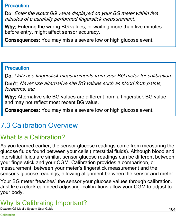  Dexcom G5 Mobile System User Guide Calibration 104 Precaution Do: Enter the exact BG value displayed on your BG meter within five minutes of a carefully performed fingerstick measurement. Why: Entering the wrong BG values, or waiting more than five minutes before entry, might affect sensor accuracy.  Consequences: You may miss a severe low or high glucose event.   Precaution Do: Only use fingerstick measurements from your BG meter for calibration. Don’t: Never use alternative site BG values such as blood from palms, forearms, etc. Why: Alternative site BG values are different from a fingerstick BG value and may not reflect most recent BG value.  Consequences: You may miss a severe low or high glucose event. 7.3 Calibration Overview What Is a Calibration? As you learned earlier, the sensor glucose readings come from measuring the glucose fluids found between your cells (interstitial fluids). Although blood and interstitial fluids are similar, sensor glucose readings can be different between your fingerstick and your CGM. Calibration provides a comparison, or measurement, between your meter’s fingerstick measurement and the sensor’s glucose readings, allowing alignment between the sensor and meter.  Your BG meter “teaches” the sensor your glucose values through calibration. Just like a clock can need adjusting—calibrations allow your CGM to adjust to your body. Why Is Calibrating Important? 