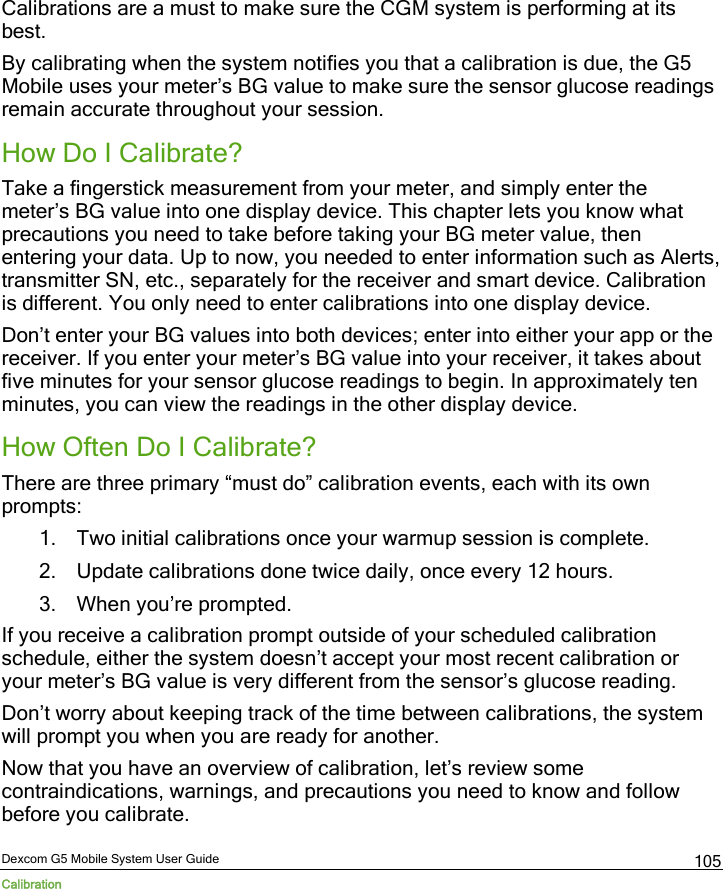  Dexcom G5 Mobile System User Guide Calibration 105 Calibrations are a must to make sure the CGM system is performing at its best. By calibrating when the system notifies you that a calibration is due, the G5 Mobile uses your meter’s BG value to make sure the sensor glucose readings remain accurate throughout your session. How Do I Calibrate? Take a fingerstick measurement from your meter, and simply enter the meter’s BG value into one display device. This chapter lets you know what precautions you need to take before taking your BG meter value, then entering your data. Up to now, you needed to enter information such as Alerts, transmitter SN, etc., separately for the receiver and smart device. Calibration is different. You only need to enter calibrations into one display device. Don’t enter your BG values into both devices; enter into either your app or the receiver. If you enter your meter’s BG value into your receiver, it takes about five minutes for your sensor glucose readings to begin. In approximately ten minutes, you can view the readings in the other display device. How Often Do I Calibrate? There are three primary “must do” calibration events, each with its own prompts: 1. Two initial calibrations once your warmup session is complete. 2. Update calibrations done twice daily, once every 12 hours. 3. When you’re prompted. If you receive a calibration prompt outside of your scheduled calibration schedule, either the system doesn’t accept your most recent calibration or your meter’s BG value is very different from the sensor’s glucose reading. Don’t worry about keeping track of the time between calibrations, the system will prompt you when you are ready for another.  Now that you have an overview of calibration, let’s review some contraindications, warnings, and precautions you need to know and follow before you calibrate. 