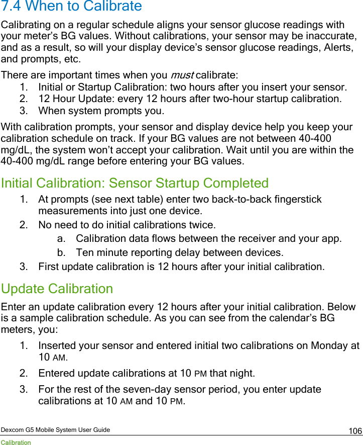  Dexcom G5 Mobile System User Guide Calibration 106 7.4 When to Calibrate Calibrating on a regular schedule aligns your sensor glucose readings with your meter’s BG values. Without calibrations, your sensor may be inaccurate, and as a result, so will your display device’s sensor glucose readings, Alerts, and prompts, etc. There are important times when you must calibrate: 1. Initial or Startup Calibration: two hours after you insert your sensor. 2. 12 Hour Update: every 12 hours after two-hour startup calibration. 3. When system prompts you. With calibration prompts, your sensor and display device help you keep your calibration schedule on track. If your BG values are not between 40-400 mg/dL, the system won’t accept your calibration. Wait until you are within the 40-400 mg/dL range before entering your BG values. Initial Calibration: Sensor Startup Completed 1. At prompts (see next table) enter two back-to-back fingerstick measurements into just one device. 2. No need to do initial calibrations twice. a. Calibration data flows between the receiver and your app. b. Ten minute reporting delay between devices. 3. First update calibration is 12 hours after your initial calibration. Update Calibration Enter an update calibration every 12 hours after your initial calibration. Below is a sample calibration schedule. As you can see from the calendar’s BG meters, you: 1. Inserted your sensor and entered initial two calibrations on Monday at 10 AM.  2. Entered update calibrations at 10 PM that night.  3. For the rest of the seven-day sensor period, you enter update calibrations at 10 AM and 10 PM.  
