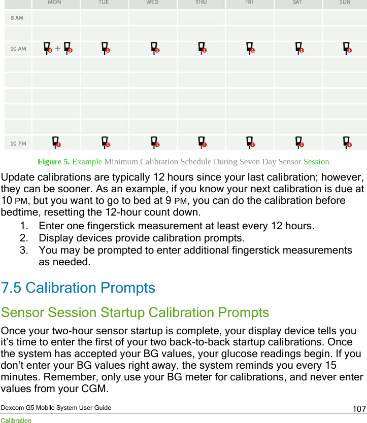  Dexcom G5 Mobile System User Guide Calibration 107  Figure 5. Example Minimum Calibration Schedule During Seven Day Sensor Session Update calibrations are typically 12 hours since your last calibration; however, they can be sooner. As an example, if you know your next calibration is due at 10 PM, but you want to go to bed at 9 PM, you can do the calibration before bedtime, resetting the 12-hour count down. 1. Enter one fingerstick measurement at least every 12 hours. 2. Display devices provide calibration prompts. 3. You may be prompted to enter additional fingerstick measurements as needed. 7.5 Calibration Prompts Sensor Session Startup Calibration Prompts Once your two-hour sensor startup is complete, your display device tells you it’s time to enter the first of your two back-to-back startup calibrations. Once the system has accepted your BG values, your glucose readings begin. If you don’t enter your BG values right away, the system reminds you every 15 minutes. Remember, only use your BG meter for calibrations, and never enter values from your CGM. 