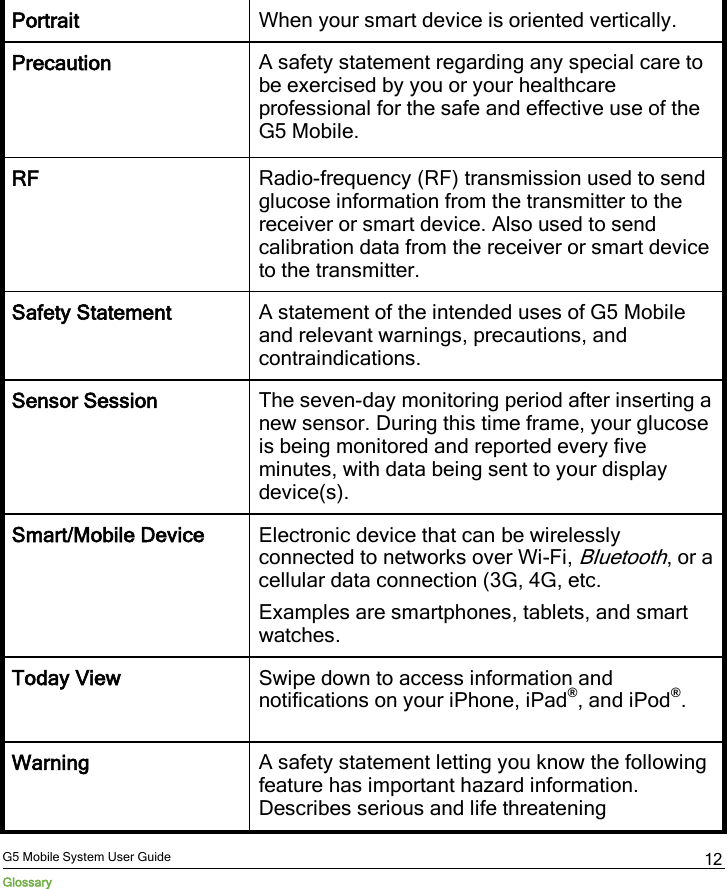  G5 Mobile System User Guide Glossary 12 Portrait When your smart device is oriented vertically. Precaution A safety statement regarding any special care to be exercised by you or your healthcare professional for the safe and effective use of the G5 Mobile. RF Radio-frequency (RF) transmission used to send glucose information from the transmitter to the receiver or smart device. Also used to send calibration data from the receiver or smart device to the transmitter. Safety Statement A statement of the intended uses of G5 Mobile and relevant warnings, precautions, and contraindications. Sensor Session The seven-day monitoring period after inserting a new sensor. During this time frame, your glucose is being monitored and reported every five minutes, with data being sent to your display device(s). Smart/Mobile Device Electronic device that can be wirelessly connected to networks over Wi-Fi, Bluetooth, or a cellular data connection (3G, 4G, etc. Examples are smartphones, tablets, and smart watches. Today View Swipe down to access information and notifications on your iPhone, iPad®, and iPod®. Warning A safety statement letting you know the following feature has important hazard information. Describes serious and life threatening 