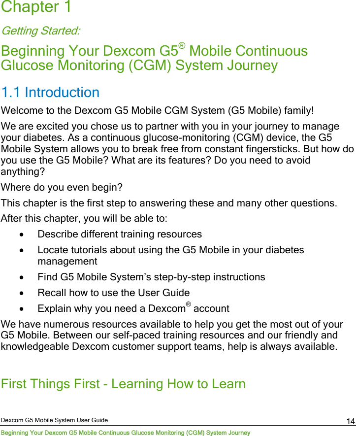  Dexcom G5 Mobile System User Guide Beginning Your Dexcom G5 Mobile Continuous Glucose Monitoring (CGM) System Journey 14 Chapter 1 Getting Started:  Beginning Your Dexcom G5® Mobile Continuous Glucose Monitoring (CGM) System Journey 1.1 Introduction Welcome to the Dexcom G5 Mobile CGM System (G5 Mobile) family! We are excited you chose us to partner with you in your journey to manage your diabetes. As a continuous glucose-monitoring (CGM) device, the G5 Mobile System allows you to break free from constant fingersticks. But how do you use the G5 Mobile? What are its features? Do you need to avoid anything?  Where do you even begin? This chapter is the first step to answering these and many other questions.  After this chapter, you will be able to: • Describe different training resources • Locate tutorials about using the G5 Mobile in your diabetes management • Find G5 Mobile System’s step-by-step instructions • Recall how to use the User Guide • Explain why you need a Dexcom® account We have numerous resources available to help you get the most out of your G5 Mobile. Between our self-paced training resources and our friendly and knowledgeable Dexcom customer support teams, help is always available.  First Things First - Learning How to Learn 