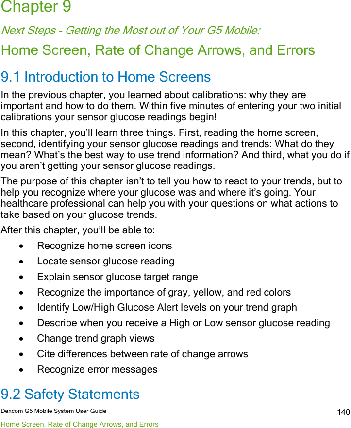  Dexcom G5 Mobile System User Guide Home Screen, Rate of Change Arrows, and Errors 140 Chapter 9 Next Steps - Getting the Most out of Your G5 Mobile: Home Screen, Rate of Change Arrows, and Errors 9.1 Introduction to Home Screens In the previous chapter, you learned about calibrations: why they are important and how to do them. Within five minutes of entering your two initial calibrations your sensor glucose readings begin! In this chapter, you’ll learn three things. First, reading the home screen, second, identifying your sensor glucose readings and trends: What do they mean? What’s the best way to use trend information? And third, what you do if you aren’t getting your sensor glucose readings. The purpose of this chapter isn’t to tell you how to react to your trends, but to help you recognize where your glucose was and where it’s going. Your healthcare professional can help you with your questions on what actions to take based on your glucose trends.  After this chapter, you’ll be able to: • Recognize home screen icons • Locate sensor glucose reading • Explain sensor glucose target range • Recognize the importance of gray, yellow, and red colors • Identify Low/High Glucose Alert levels on your trend graph • Describe when you receive a High or Low sensor glucose reading • Change trend graph views  • Cite differences between rate of change arrows • Recognize error messages 9.2 Safety Statements 