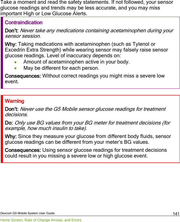  Dexcom G5 Mobile System User Guide Home Screen, Rate of Change Arrows, and Errors 141 Take a moment and read the safety statements. If not followed, your sensor glucose readings and trends may be less accurate, and you may miss important High or Low Glucose Alerts. Contraindication Don’t: Never take any medications containing acetaminophen during your sensor session. Why: Taking medications with acetaminophen (such as Tylenol or Excedrin Extra Strength) while wearing sensor may falsely raise sensor glucose readings. Level of inaccuracy depends on: • Amount of acetaminophen active in your body. • May be different for each person. Consequences: Without correct readings you might miss a severe low event.   Warning Don’t: Never use the G5 Mobile sensor glucose readings for treatment decisions. Do: Only use BG values from your BG meter for treatment decisions (for example, how much insulin to take). Why: Since they measure your glucose from different body fluids, sensor glucose readings can be different from your meter’s BG values. Consequences: Using sensor glucose readings for treatment decisions could result in you missing a severe low or high glucose event.  