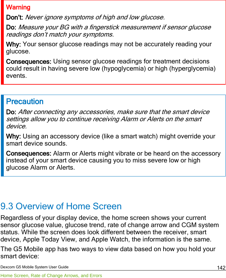  Dexcom G5 Mobile System User Guide Home Screen, Rate of Change Arrows, and Errors 142 Warning Don’t: Never ignore symptoms of high and low glucose. Do: Measure your BG with a fingerstick measurement if sensor glucose readings don’t match your symptoms. Why: Your sensor glucose readings may not be accurately reading your glucose. Consequences: Using sensor glucose readings for treatment decisions could result in having severe low (hypoglycemia) or high (hyperglycemia) events.  Precaution Do: After connecting any accessories, make sure that the smart device settings allow you to continue receiving Alarm or Alerts on the smart device. Why: Using an accessory device (like a smart watch) might override your smart device sounds. Consequences: Alarm or Alerts might vibrate or be heard on the accessory instead of your smart device causing you to miss severe low or high glucose Alarm or Alerts.  9.3 Overview of Home Screen Regardless of your display device, the home screen shows your current sensor glucose value, glucose trend, rate of change arrow and CGM system status. While the screen does look different between the receiver, smart device, Apple Today View, and Apple Watch, the information is the same.  The G5 Mobile app has two ways to view data based on how you hold your smart device: 