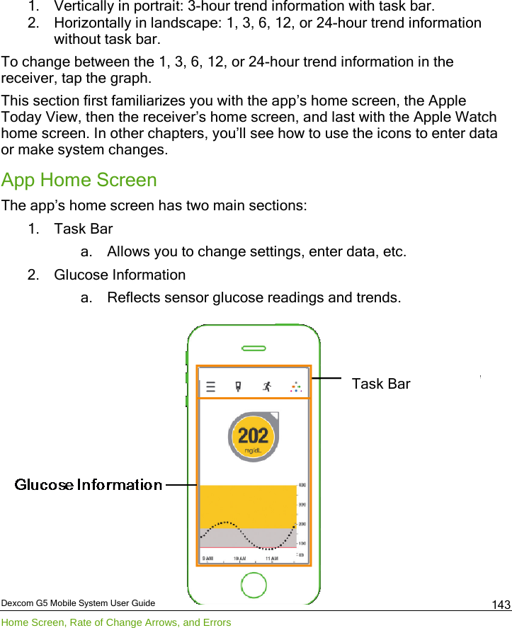  Dexcom G5 Mobile System User Guide Home Screen, Rate of Change Arrows, and Errors 143 1. Vertically in portrait: 3-hour trend information with task bar. 2. Horizontally in landscape: 1, 3, 6, 12, or 24-hour trend information without task bar. To change between the 1, 3, 6, 12, or 24-hour trend information in the receiver, tap the graph. This section first familiarizes you with the app’s home screen, the Apple Today View, then the receiver’s home screen, and last with the Apple Watch home screen. In other chapters, you’ll see how to use the icons to enter data or make system changes.  App Home Screen The app’s home screen has two main sections: 1. Task Bar a. Allows you to change settings, enter data, etc. 2. Glucose Information a. Reflects sensor glucose readings and trends.             Task Bar 