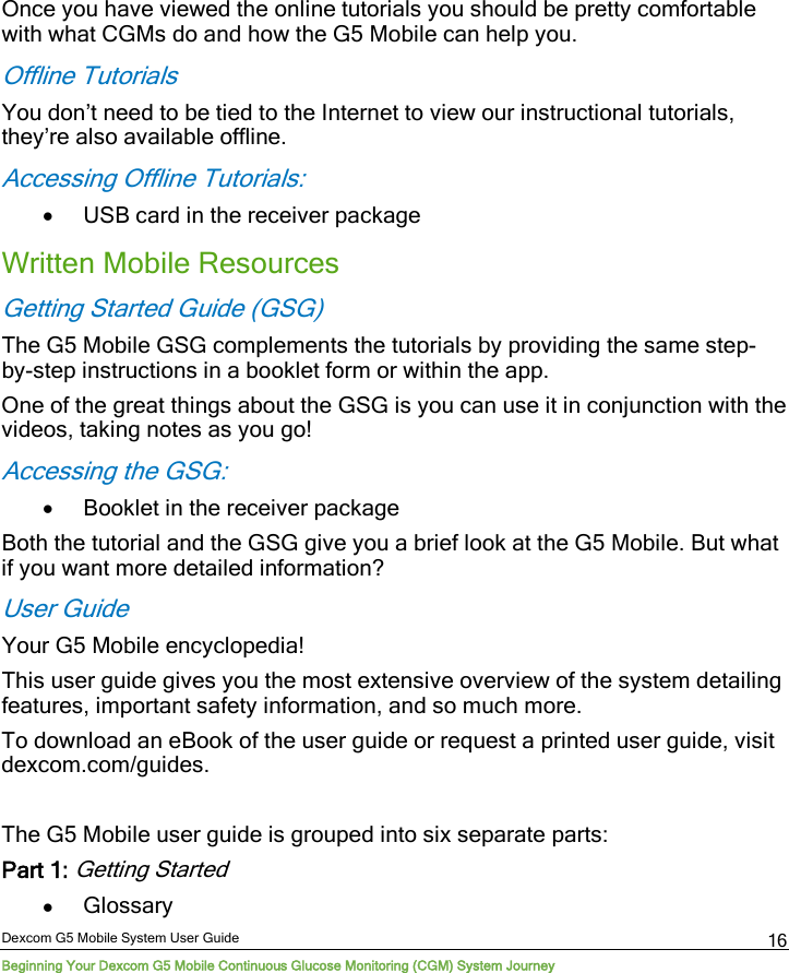 Dexcom G5 Mobile System User Guide Beginning Your Dexcom G5 Mobile Continuous Glucose Monitoring (CGM) System Journey 16 Once you have viewed the online tutorials you should be pretty comfortable with what CGMs do and how the G5 Mobile can help you.  Offline Tutorials You don’t need to be tied to the Internet to view our instructional tutorials, they’re also available offline. Accessing Offline Tutorials: • USB card in the receiver package Written Mobile Resources Getting Started Guide (GSG) The G5 Mobile GSG complements the tutorials by providing the same step-by-step instructions in a booklet form or within the app. One of the great things about the GSG is you can use it in conjunction with the videos, taking notes as you go! Accessing the GSG: • Booklet in the receiver package Both the tutorial and the GSG give you a brief look at the G5 Mobile. But what if you want more detailed information?  User Guide Your G5 Mobile encyclopedia!  This user guide gives you the most extensive overview of the system detailing features, important safety information, and so much more. To download an eBook of the user guide or request a printed user guide, visit dexcom.com/guides.  The G5 Mobile user guide is grouped into six separate parts: Part 1: Getting Started  • Glossary  