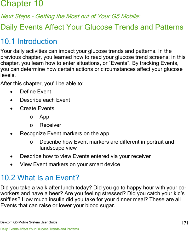  Dexcom G5 Mobile System User Guide Daily Events Affect Your Glucose Trends and Patterns 171 Chapter 10 Next Steps - Getting the Most out of Your G5 Mobile: Daily Events Affect Your Glucose Trends and Patterns 10.1 Introduction Your daily activities can impact your glucose trends and patterns. In the previous chapter, you learned how to read your glucose trend screens; in this chapter, you learn how to enter situations, or “Events”. By tracking Events, you can determine how certain actions or circumstances affect your glucose levels. After this chapter, you’ll be able to: • Define Event • Describe each Event • Create Events o App o Receiver • Recognize Event markers on the app o Describe how Event markers are different in portrait and landscape view • Describe how to view Events entered via your receiver • View Event markers on your smart device 10.2 What Is an Event? Did you take a walk after lunch today? Did you go to happy hour with your co-workers and have a beer? Are you feeling stressed? Did you catch your kid’s sniffles? How much insulin did you take for your dinner meal? These are all Events that can raise or lower your blood sugar. 
